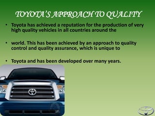 TOYOTA’S APPROACH TO QUALITY
• Toyota has achieved a reputation for the production of very
  high quality vehicles in all countries around the

• world. This has been achieved by an approach to quality
  control and quality assurance, which is unique to

• Toyota and has been developed over many years.
 