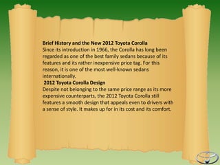 Brief History and the New 2012 Toyota Corolla
Since its introduction in 1966, the Corolla has long been
regarded as one of the best family sedans because of its
features and its rather inexpensive price tag. For this
reason, it is one of the most well-known sedans
internationally.
 2012 Toyota Corolla Design
Despite not belonging to the same price range as its more
expensive counterparts, the 2012 Toyota Corolla still
features a smooth design that appeals even to drivers with
a sense of style. It makes up for in its cost and its comfort.
 