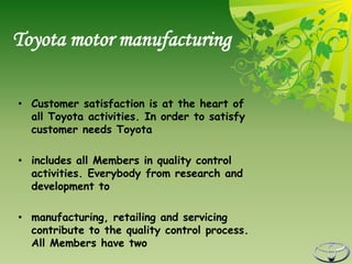 Toyota motor manufacturing

• Customer satisfaction is at the heart of
  all Toyota activities. In order to satisfy
  customer needs Toyota

• includes all Members in quality control
  activities. Everybody from research and
  development to

• manufacturing, retailing and servicing
  contribute to the quality control process.
  All Members have two
 