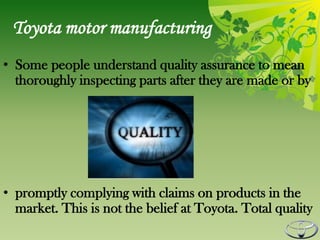 Toyota motor manufacturing
• Some people understand quality assurance to mean
  thoroughly inspecting parts after they are made or by




• promptly complying with claims on products in the
  market. This is not the belief at Toyota. Total quality
 