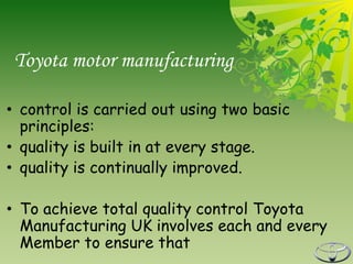 Toyota motor manufacturing

• control is carried out using two basic
  principles:
• quality is built in at every stage.
• quality is continually improved.

• To achieve total quality control Toyota
  Manufacturing UK involves each and every
  Member to ensure that
 