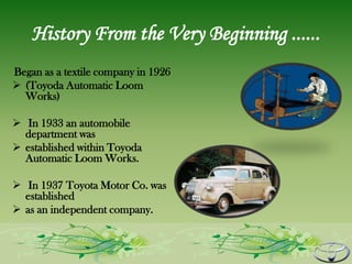 History From the Very Beginning ......
Began as a textile company in 1926
 (Toyoda Automatic Loom
  Works)

 In 1933 an automobile
  department was
 established within Toyoda
  Automatic Loom Works.

 In 1937 Toyota Motor Co. was
  established
 as an independent company.
 
