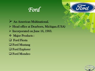 Ford
 An American Multinational.
 Head office at Dearborn, Michigan.(USA)
 Incorporated on June 16, 1903.
 Major Products :
 Ford Fiesta
 Ford Mustang
 Ford Explorer
 Ford Mondeo
 