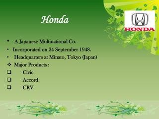 Honda
•   A Japanese Multinational Co.
• Incorporated on 24 September 1948.
• Headquarters at Minato, Tokyo (Japan)
 Major Products :
     Civic
     Accord
     CRV
 