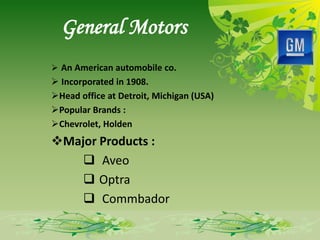 General Motors
 An American automobile co.
 Incorporated in 1908.
Head office at Detroit, Michigan (USA)
Popular Brands :
Chevrolet, Holden
Major Products :
     Aveo
     Optra
     Commbador
 