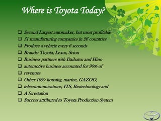 Where is Toyota Today?

   Second Largest automaker, but most profitable
   51 manufacturing companies in 26 countries
   Produce a vehicle every 6 seconds
   Brands: Toyota, Lexus, Scion
   Business partners with Daihatsu and Hino
   automotive business accounted for 90% of
   revenues
   Other 10%: housing, marine, GAZOO,
   telecommunications, ITS, Biotechnology and
   A forestation
   Success attributed to Toyota Production System
 