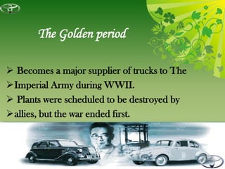 The Golden period

 Becomes a major supplier of trucks to The
Imperial Army during WWII.
 Plants were scheduled to be destroyed by
allies, but the war ended first.
 