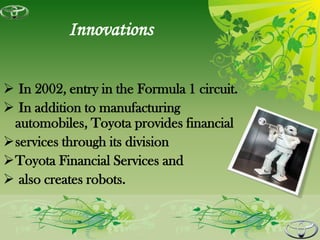 Innovations

 In 2002, entry in the Formula 1 circuit.
 In addition to manufacturing
 automobiles, Toyota provides financial
services through its division
Toyota Financial Services and
 also creates robots.
 