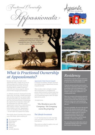 Appassionata
Fractional Ownership




                        “I own a country house in Italy with a
                      swimming pool, tennis court, vineyard and
                     wonderful sea views. This is true whether you
                       own five weeks or the property outright”




What is Fractional Ownership
at Appassionata?                                                                                    Residency
                                                                                                    The Residency Calendar ensures owners have
                                                                                                    annual access to the peak months; it is simple
Boutique and luxurious, family owned              Appassionata’s Estate Giacomo Leopardi
                                                                                                    to operate and provides flexibility for all.
Appassionata offers a simple way to own an        is owned by its members, through a UK based
overseas property for a fraction of the cost      non-trading company (Appassionata Giacomo
                                                                                                    Using the annual reservation system owners
through Fractional Ownership. Fractional          Leopardi Limited).
                                                                                                    will reserve 2 consecutive weeks over the peak
Ownership allows a number of buyers to
                                                                                                    period (May to the end of September) and
collectively own a luxury property, which is      When members wish to sell, gift or transfer
                                                                                                    then reserve their remaining 3 weeks during
professionally managed and maintained.            their membership it is a straightforward
                                                                                                    October to April, in any combination, on a
                                                  process which can also be executed easily from
                                                                                                    rotating priority basis.
As a lifestyle investment, Fractional Ownership   overseas. It does not involve the complexity or
makes sense. On average, a holiday homeowner      cost of transferring property under the Italian
                                                                                                    There are 10 owners in the priority system for
only uses their property for 40 separate nights   legal and tax system.
                                                                                                    each residence. Priority is established by who
but pays for the entire year. Fractional owners
                                                                                                    became an owner first, then second and so on.
don’t have the financial burden of maintaining    In simple terms:
                                                                                                    Each year owners move up the priority list,
the property all year round; they simply split
                                                                                                    e.g. if you are fifth one year you are fourth the
the maintenance fees with fellow owners.
Appassionata’s owners buy a 1/10th interest in
                                                      ‘The Members own the                          next, etc.
their residence of choice, which allows five         Company - the Company
                                                                                                    To ensure equitability, the owner who has first
weeks residency each year. Appassionata’s
owners are investing in ‘bricks and mortar’
                                                        owns the property.’                         choice for the selection of peak weeks will
                                                                                                    have the tenth choice for non-peak weeks.The
– an asset which can be passed on to family.
                                                                                                    management company hold two weeks for
                                                                                                    maintenance purposes that can also be
This includes shared ownership of the common      The Lifestyle Investment
                                                                                                    exchanged if necessary. Weeks can be
areas of the Estate, which is made up of:
                                                                                                    exchanged with co-owners, used by friends
                                                  A 1/10th fractional share (5 weeks ownership
                                                                                                    and family or rented to a third party.
n	   The communal gardens                         every year) starts at £105,000 pounds – For
n	   Swimming pool                                Casa Giacomo
                                                                                                    The reservation process takes place each year
n	   Tennis court
                                                                                                    in September/October where owners choose
n	   Olive groves                                 These prices are subject to regular review and
                                                                                                    their weeks for the following year
n	   Truffle orchard                              will be increased over time.
n	   Vineyard
n	   Lavender plantation
 