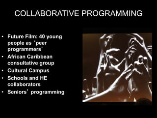 COLLABORATIVE PROGRAMMING
• Future Film: 40 young
people as ‘peer
programmers’
• African Caribbean
consultative group
• Cultural Campus
• Schools and HE
collaborators
• Seniors’ programming
 