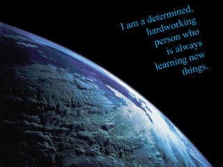 I am a determined, hardworking person who is always learning new things.