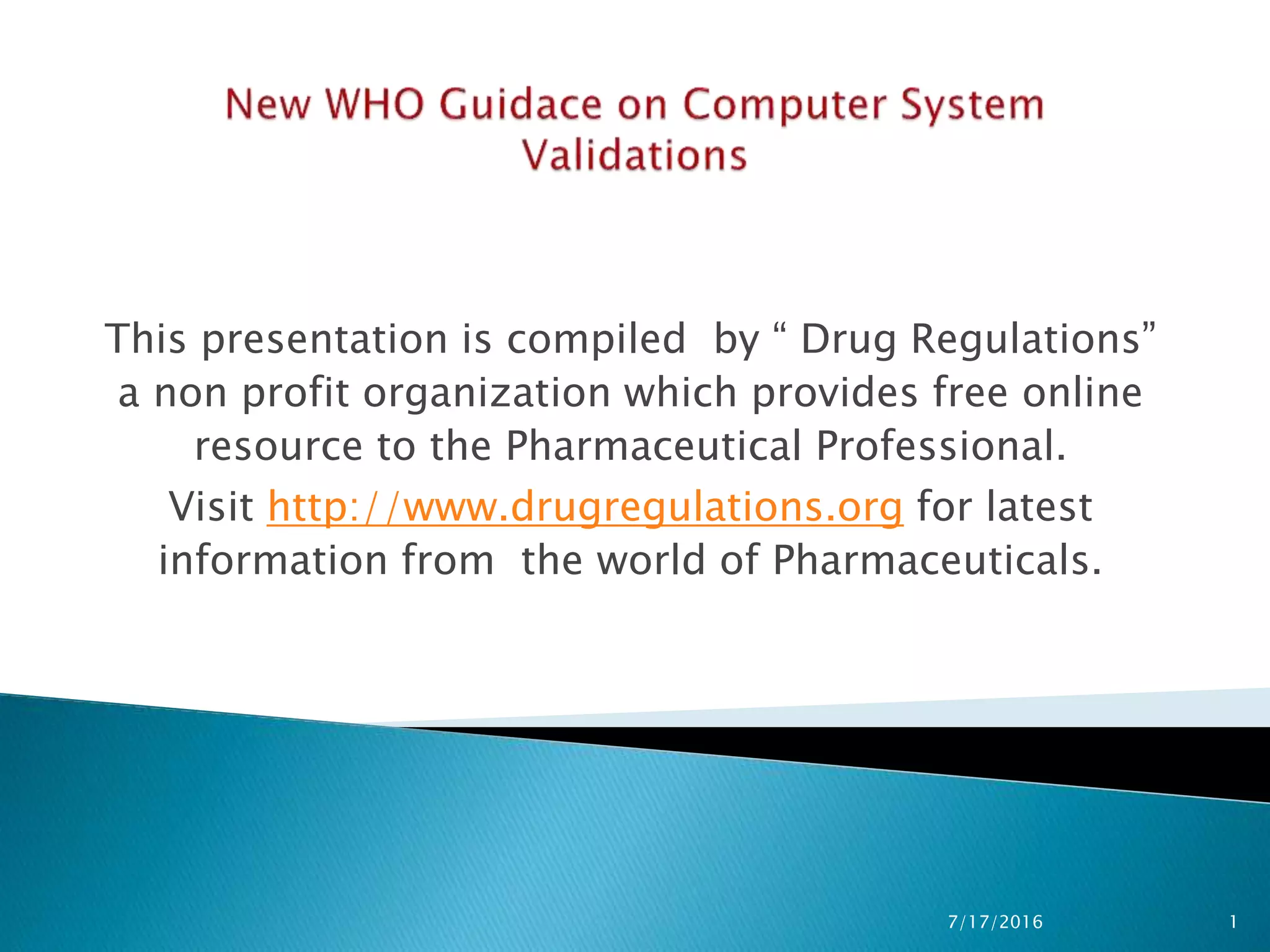 This presentation is compiled by “ Drug Regulations”
a non profit organization which provides free online
resource to the Pharmaceutical Professional.
Visit http://www.drugregulations.org for latest
information from the world of Pharmaceuticals.
7/17/2016 1
 