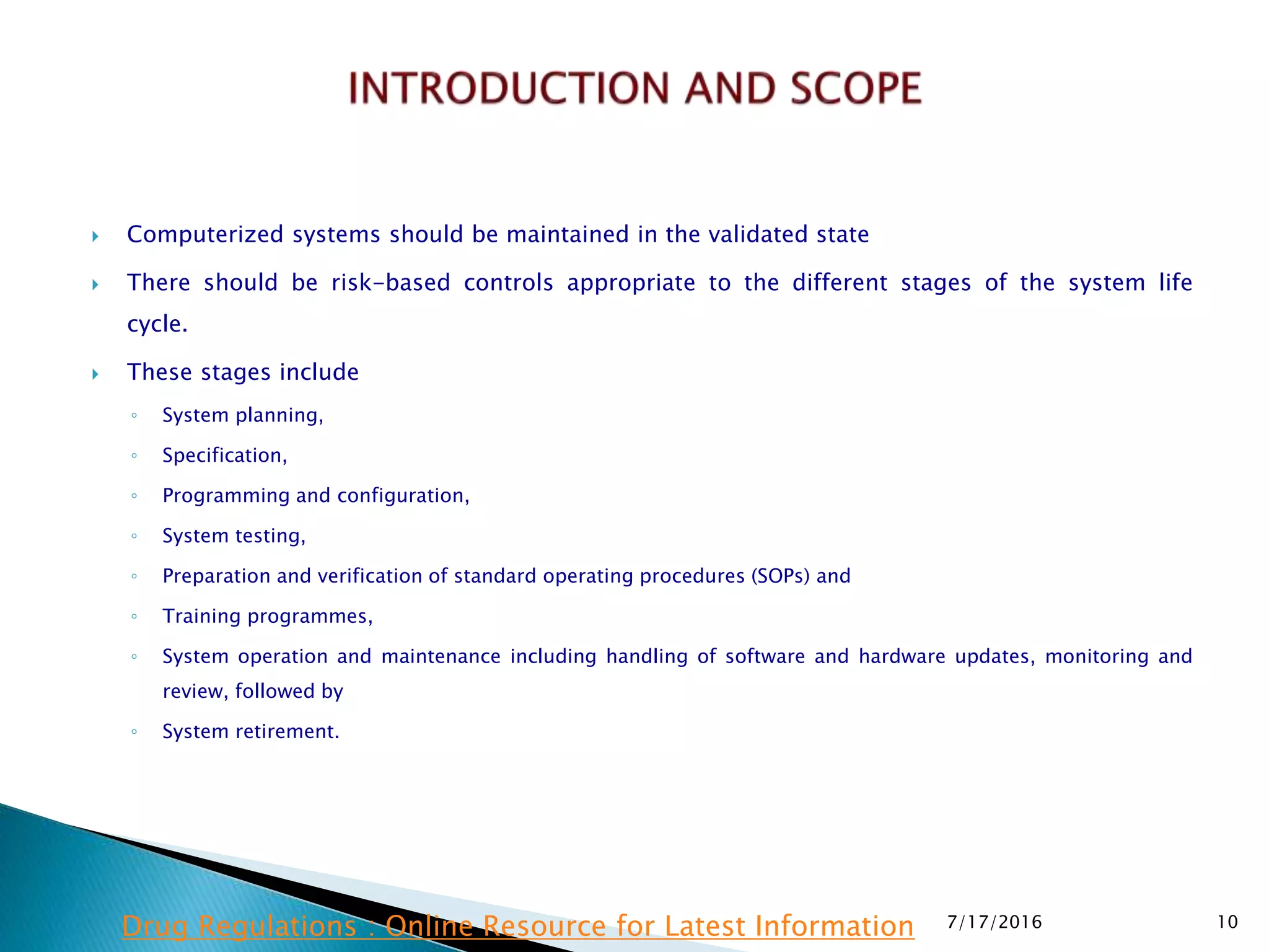  Computerized systems should be maintained in the validated state
 There should be risk-based controls appropriate to the different stages of the system life
cycle.
 These stages include
◦ System planning,
◦ Specification,
◦ Programming and configuration,
◦ System testing,
◦ Preparation and verification of standard operating procedures (SOPs) and
◦ Training programmes,
◦ System operation and maintenance including handling of software and hardware updates, monitoring and
review, followed by
◦ System retirement.
7/17/2016 10Drug Regulations : Online Resource for Latest Information
 