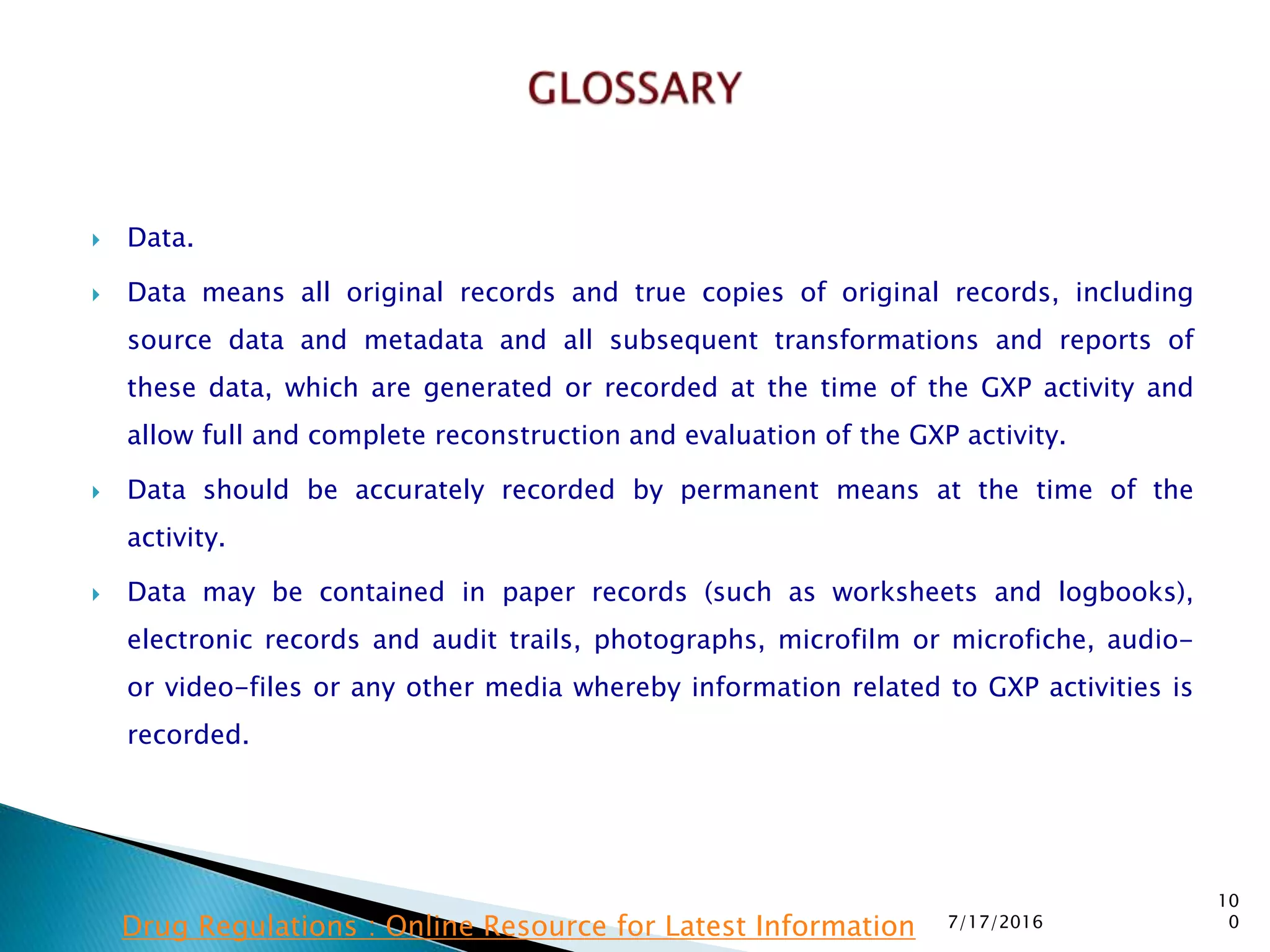  Data.
 Data means all original records and true copies of original records, including
source data and metadata and all subsequent transformations and reports of
these data, which are generated or recorded at the time of the GXP activity and
allow full and complete reconstruction and evaluation of the GXP activity.
 Data should be accurately recorded by permanent means at the time of the
activity.
 Data may be contained in paper records (such as worksheets and logbooks),
electronic records and audit trails, photographs, microfilm or microfiche, audio-
or video-files or any other media whereby information related to GXP activities is
recorded.
7/17/2016
10
0Drug Regulations : Online Resource for Latest Information
 