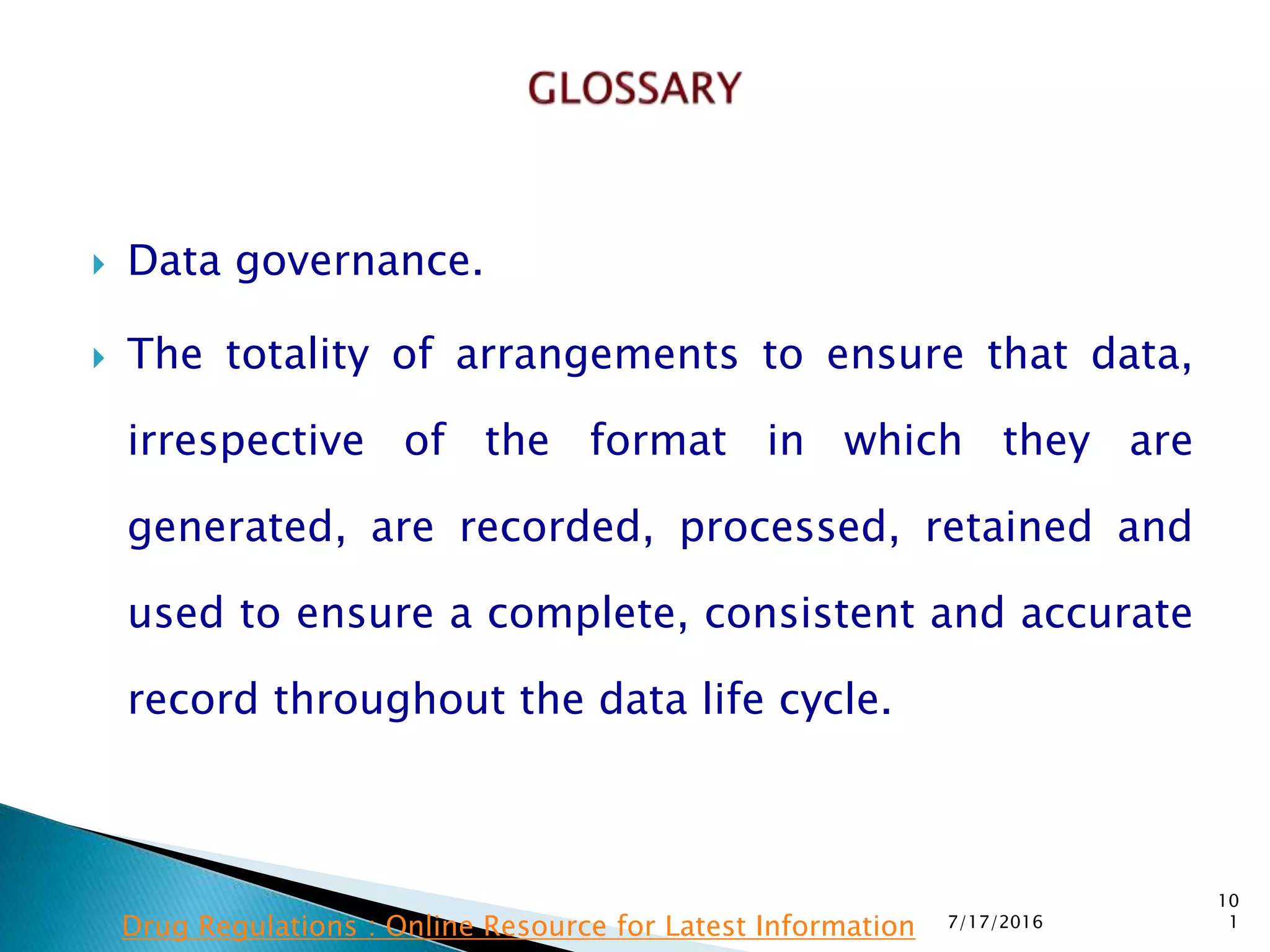  Data governance.
 The totality of arrangements to ensure that data,
irrespective of the format in which they are
generated, are recorded, processed, retained and
used to ensure a complete, consistent and accurate
record throughout the data life cycle.
7/17/2016
10
1Drug Regulations : Online Resource for Latest Information
 