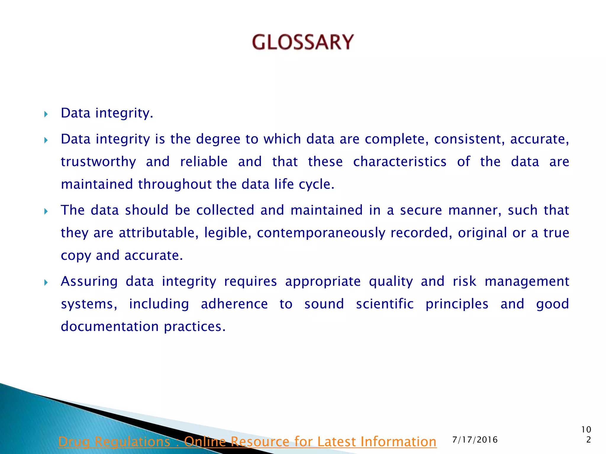  Data integrity.
 Data integrity is the degree to which data are complete, consistent, accurate,
trustworthy and reliable and that these characteristics of the data are
maintained  throughout the data life cycle.
 The data should be collected and maintained in a secure manner, such that
they are attributable, legible, contemporaneously recorded, original or a true
copy and accurate.
 Assuring data integrity requires appropriate quality and risk management
systems, including adherence to sound scientific principles and good
documentation practices.
7/17/2016
10
2Drug Regulations : Online Resource for Latest Information
 