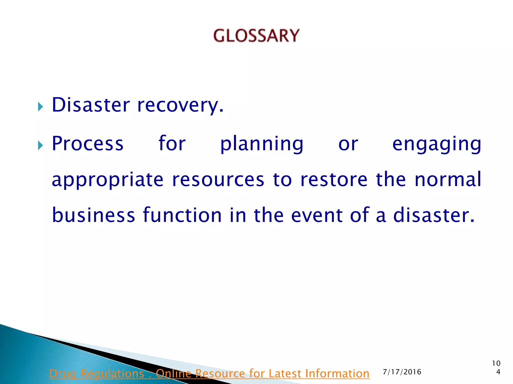  Disaster recovery.
 Process for planning or engaging
appropriate resources to restore the normal
business function in the event of a disaster.
7/17/2016
10
4Drug Regulations : Online Resource for Latest Information
 