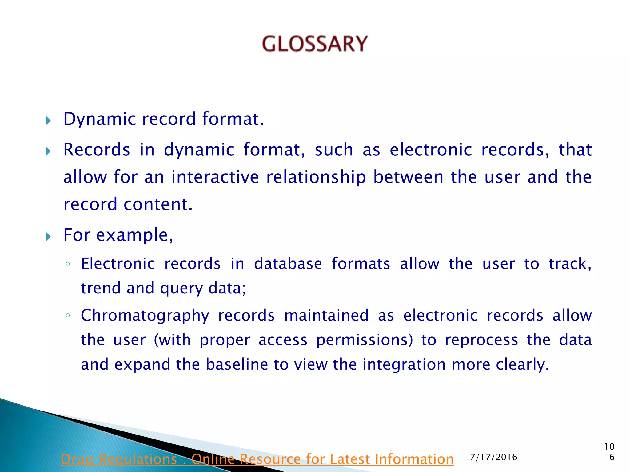  Dynamic record format.
 Records in dynamic format, such as electronic records, that
allow for an interactive relationship between the user and the
record content.
 For example,
◦ Electronic records in database formats allow the user to track,
trend and query data;
◦ Chromatography records maintained as electronic records allow
the user (with proper access permissions) to reprocess the data
and expand the baseline to view the integration more clearly.
7/17/2016
10
6Drug Regulations : Online Resource for Latest Information
 