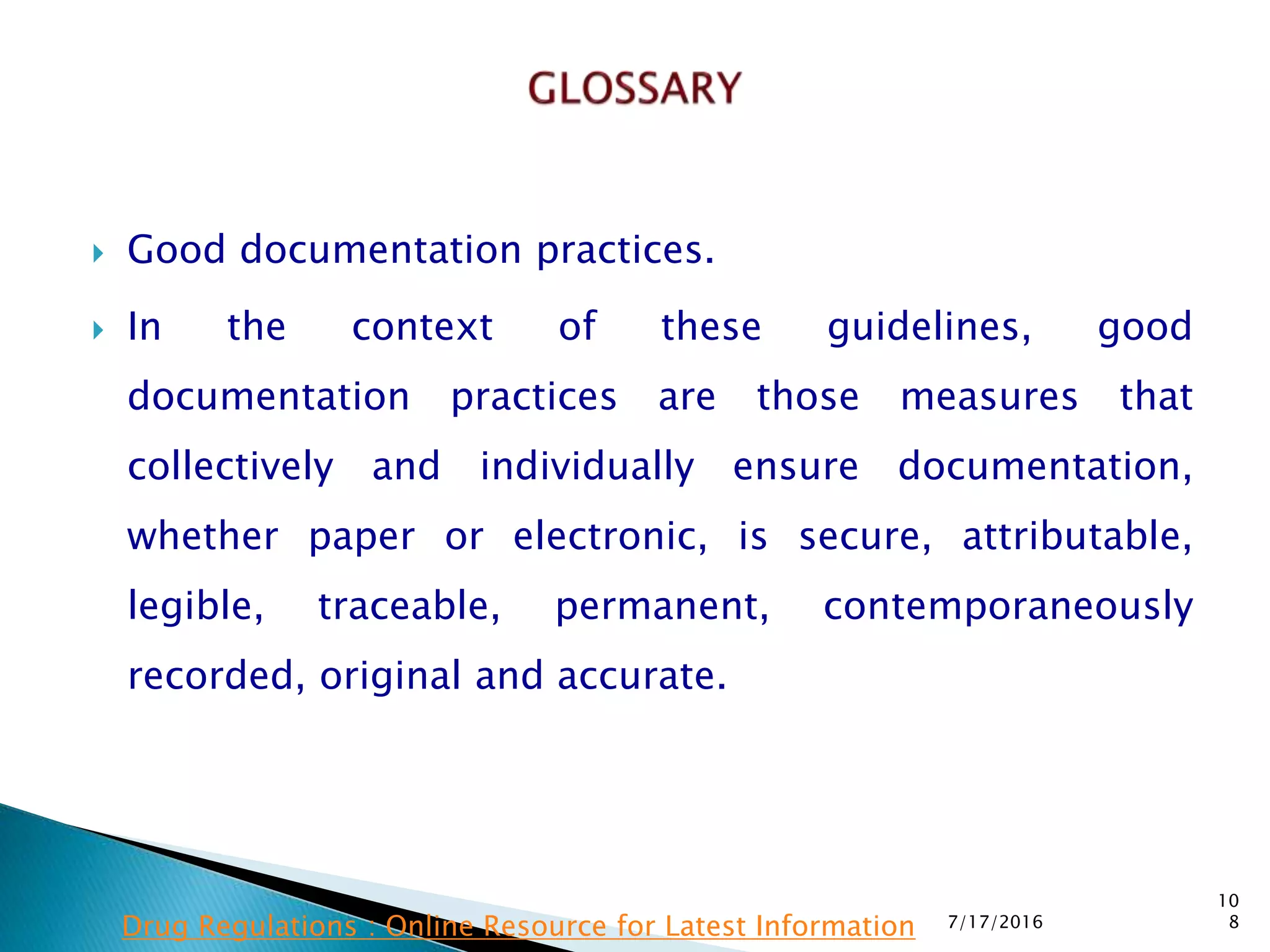  Good documentation practices.
 In the context of these guidelines, good
documentation  practices are those measures that
collectively and individually ensure documentation,
whether paper or electronic, is secure, attributable,
legible, traceable, permanent, contemporaneously
recorded, original and accurate.
7/17/2016
10
8Drug Regulations : Online Resource for Latest Information
 