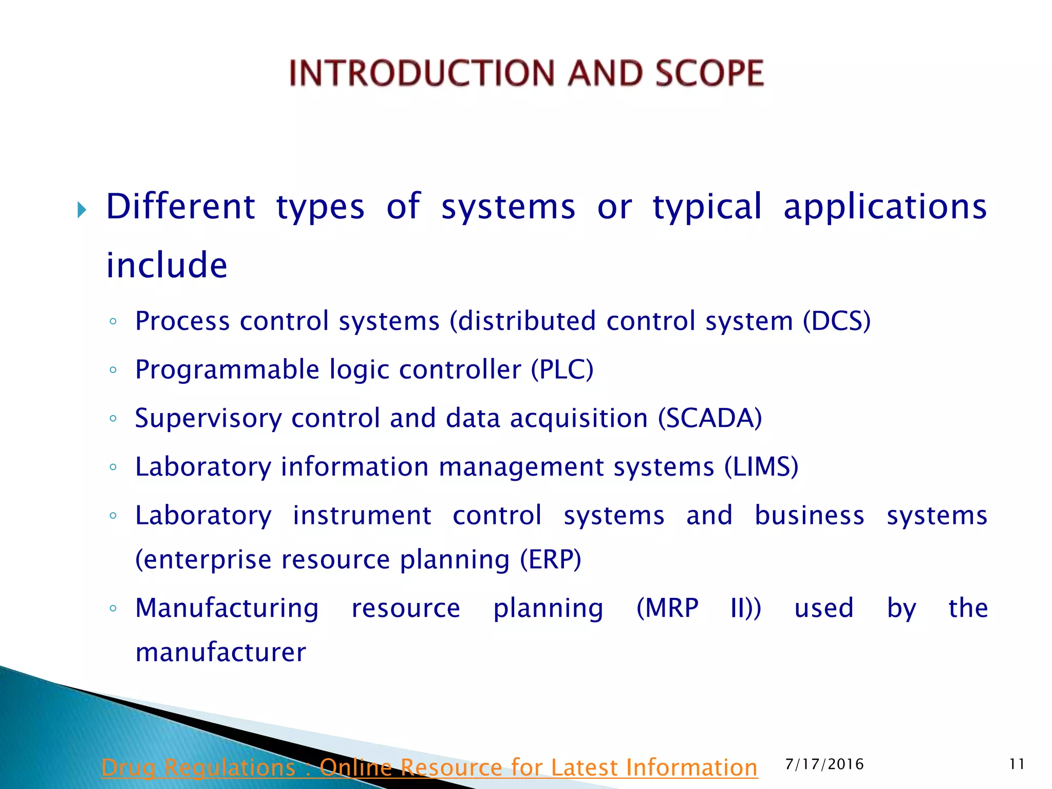  Different types of systems or typical applications
include
◦ Process control systems (distributed control system (DCS)
◦ Programmable logic controller (PLC)
◦ Supervisory control and data acquisition (SCADA)
◦ Laboratory information management systems (LIMS)
◦ Laboratory instrument control systems and business systems
(enterprise resource planning (ERP)
◦ Manufacturing resource planning (MRP II)) used by the
manufacturer
7/17/2016 11Drug Regulations : Online Resource for Latest Information
 