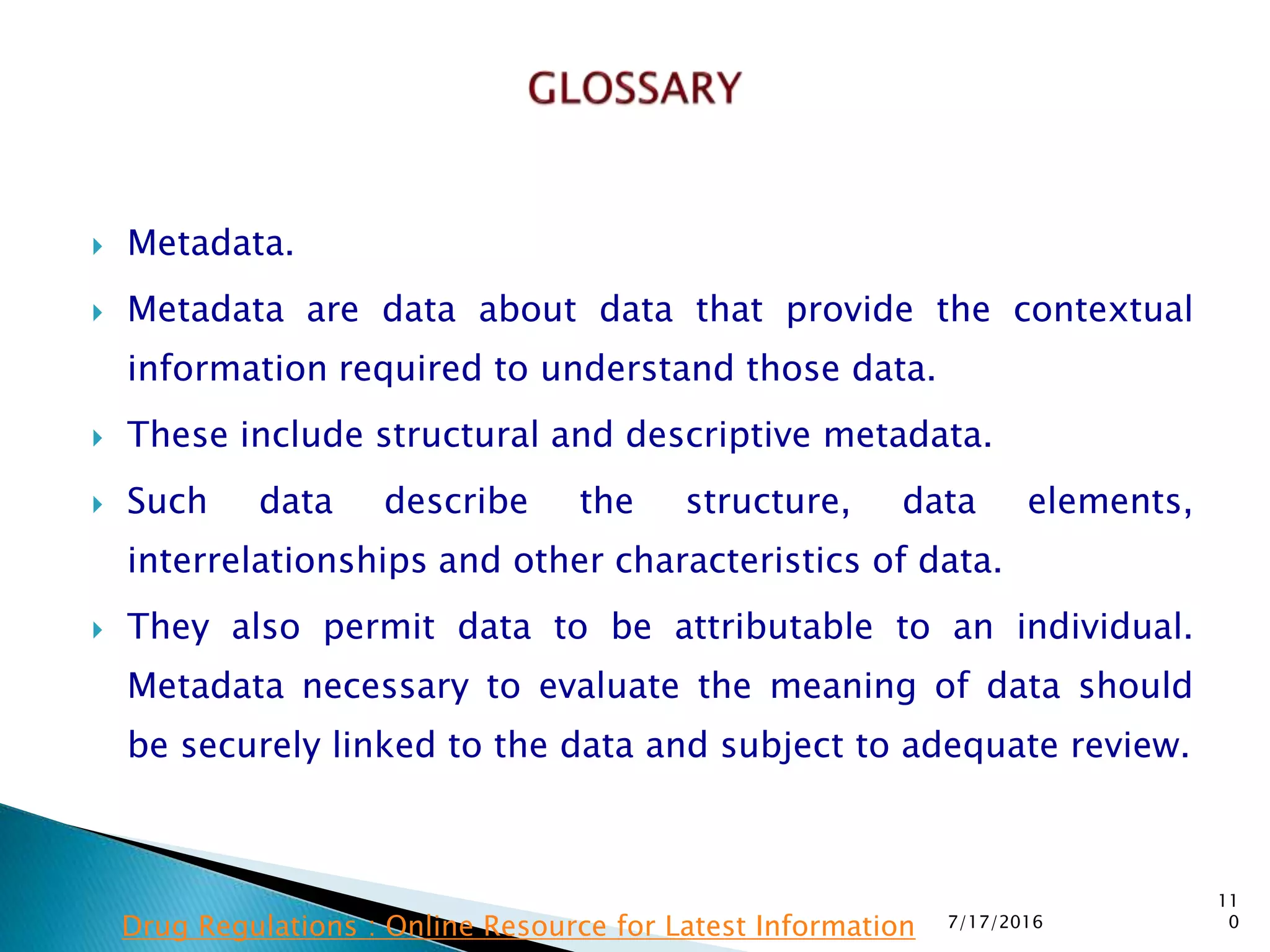  Metadata.
 Metadata are data about data that provide the contextual
information required to understand those data.
 These include structural and descriptive metadata.
 Such data describe the structure, data elements,
interrelationships and other characteristics of data.
 They also permit data to be attributable to an individual.
Metadata necessary to evaluate the meaning of data should
be securely linked to the data and subject to adequate review.
7/17/2016
11
0Drug Regulations : Online Resource for Latest Information
 