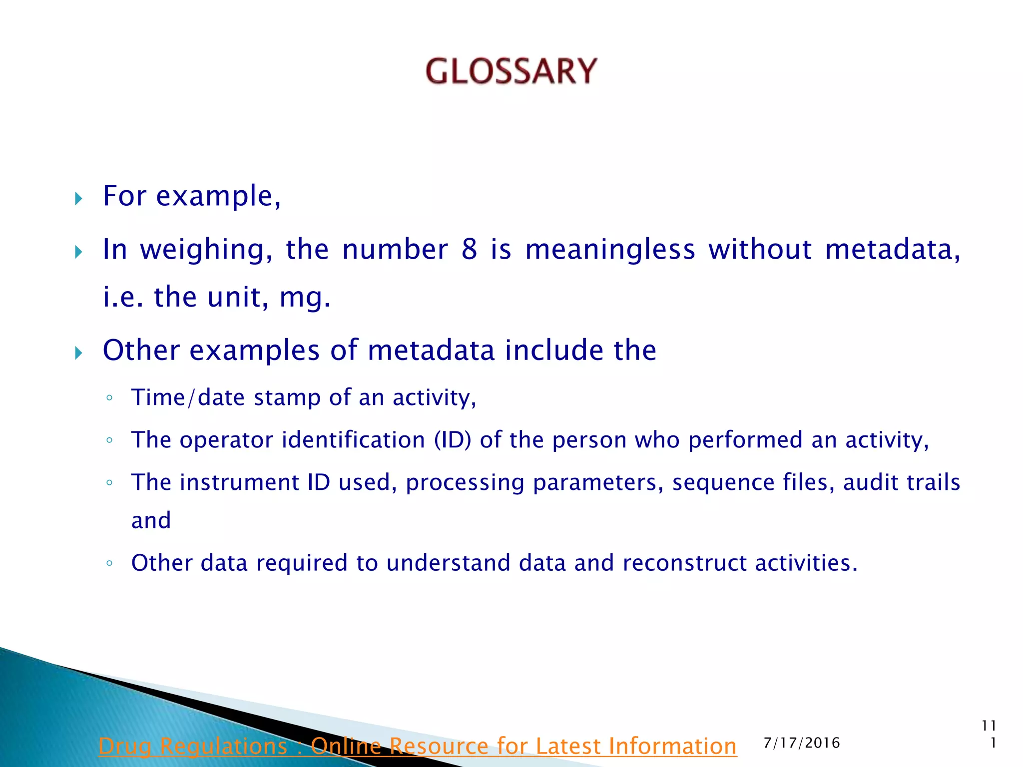  For example,
 In weighing, the number 8 is meaningless without metadata,
i.e. the unit, mg.
 Other examples of metadata include the
◦ Time/date stamp of an activity,
◦ The operator identification (ID) of the person who  performed an activity,
◦ The instrument ID used, processing parameters, sequence files, audit trails
and
◦ Other data required to understand data and reconstruct activities.
7/17/2016
11
1Drug Regulations : Online Resource for Latest Information
 