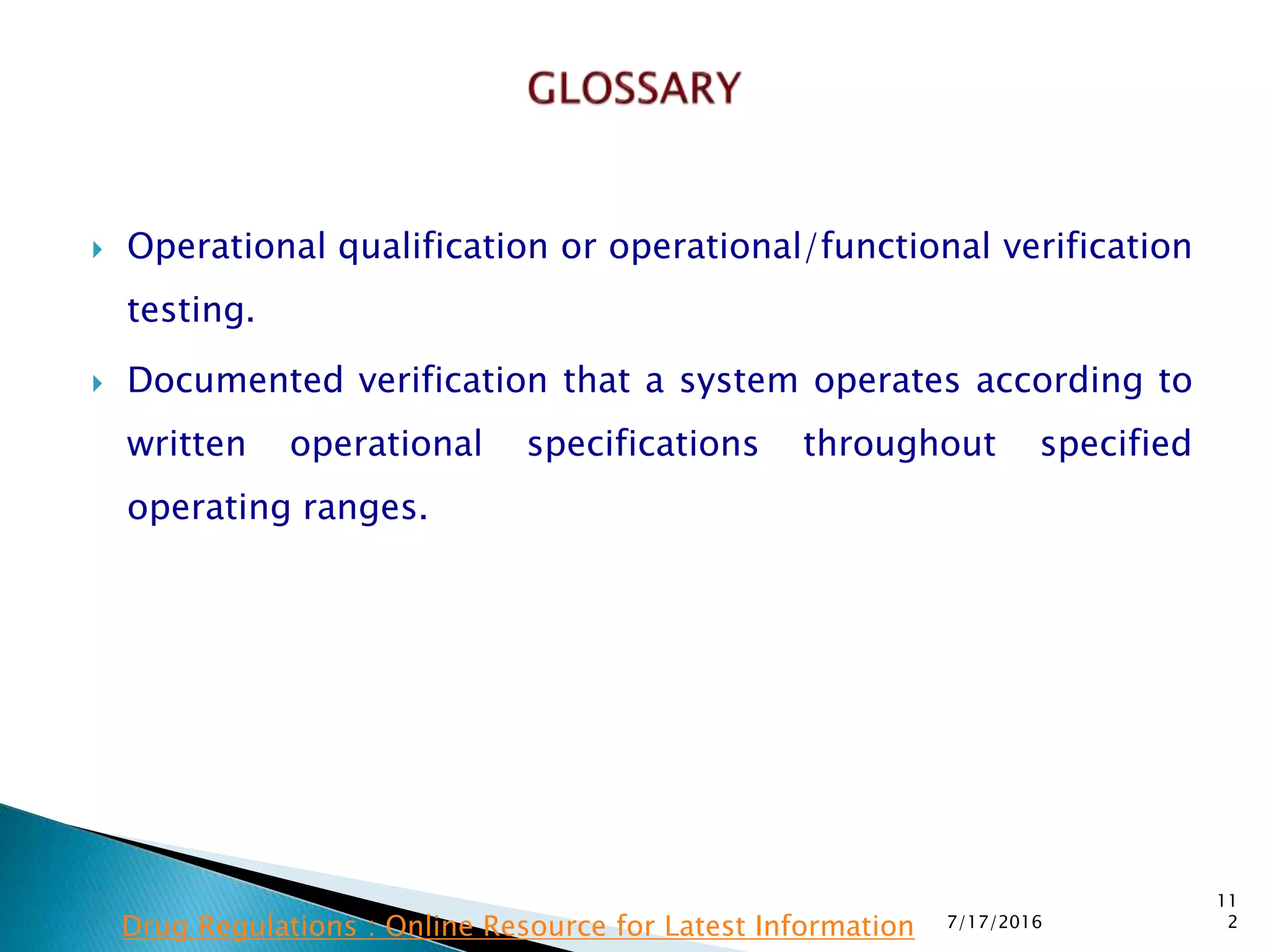  Operational qualification or operational/functional verification
testing.
 Documented verification that a system operates according to
written operational specifications throughout specified
operating ranges.
7/17/2016
11
2Drug Regulations : Online Resource for Latest Information
 