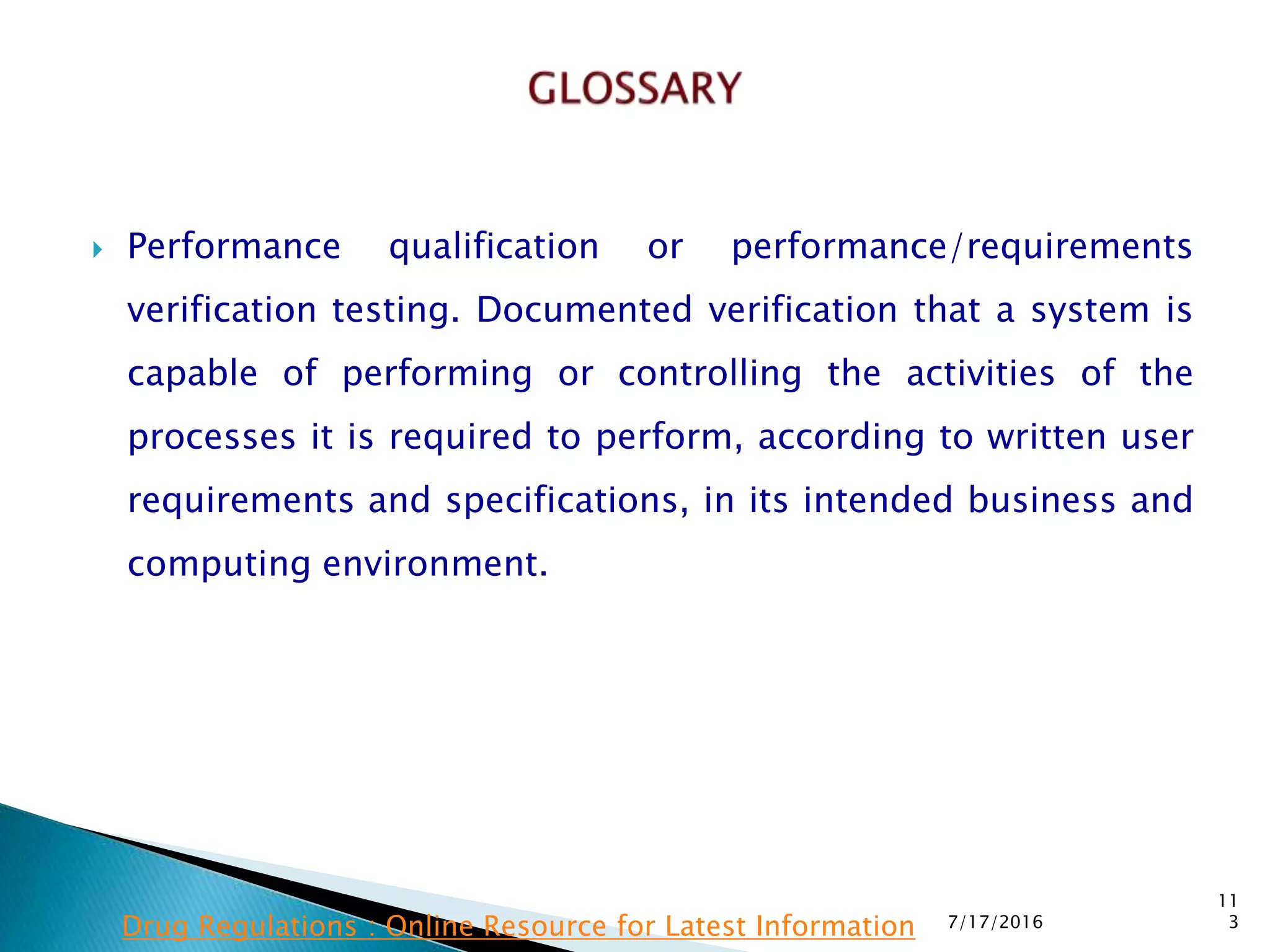  Performance qualification or performance/requirements
verification testing.  Documented verification that a system is
capable of performing or controlling the activities of the
processes it is required to perform, according to written user
requirements and specifications, in its intended business and
computing environment.
7/17/2016
11
3Drug Regulations : Online Resource for Latest Information
 