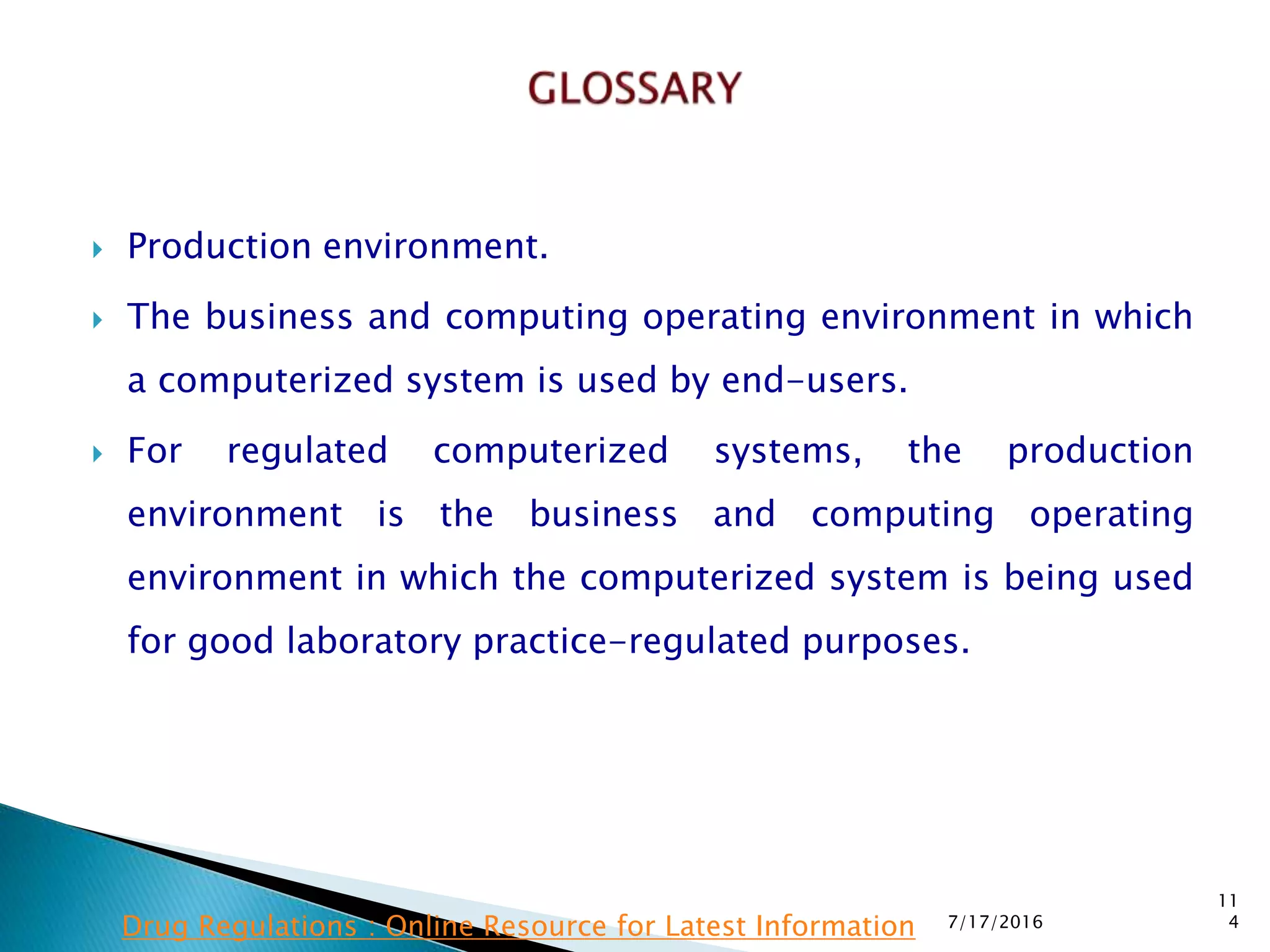  Production environment.
 The business and computing operating environment in which
a computerized system is used by end-users.
 For regulated computerized systems, the production
environment is the business and computing operating
environment in which the computerized system is being used
for good laboratory practice-regulated purposes.
7/17/2016
11
4Drug Regulations : Online Resource for Latest Information
 