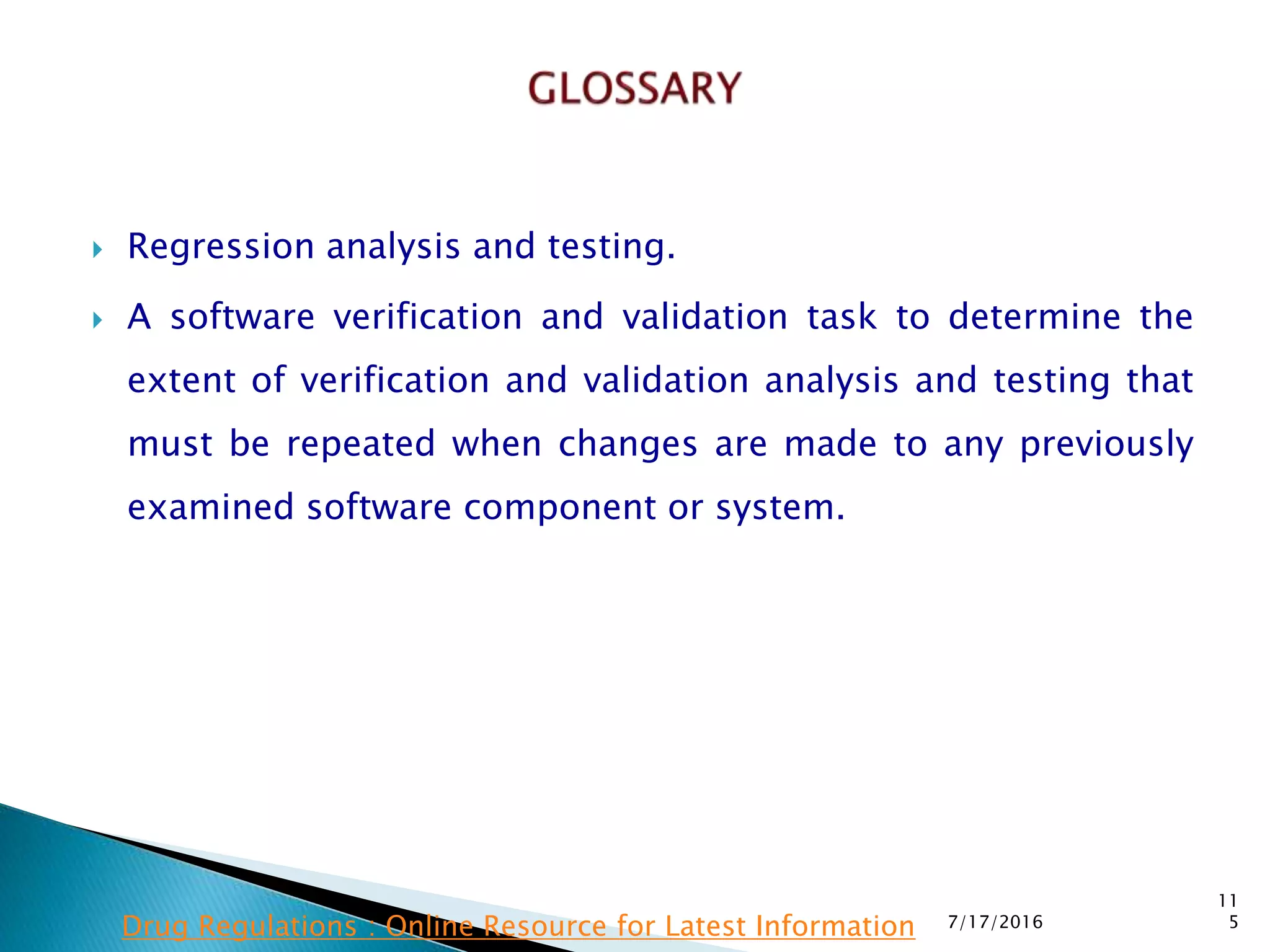  Regression analysis and testing.
 A software verification and validation task to determine  the
extent of verification and validation analysis and testing that
must be repeated when changes are made to any previously
examined software component or system.
7/17/2016
11
5Drug Regulations : Online Resource for Latest Information
 