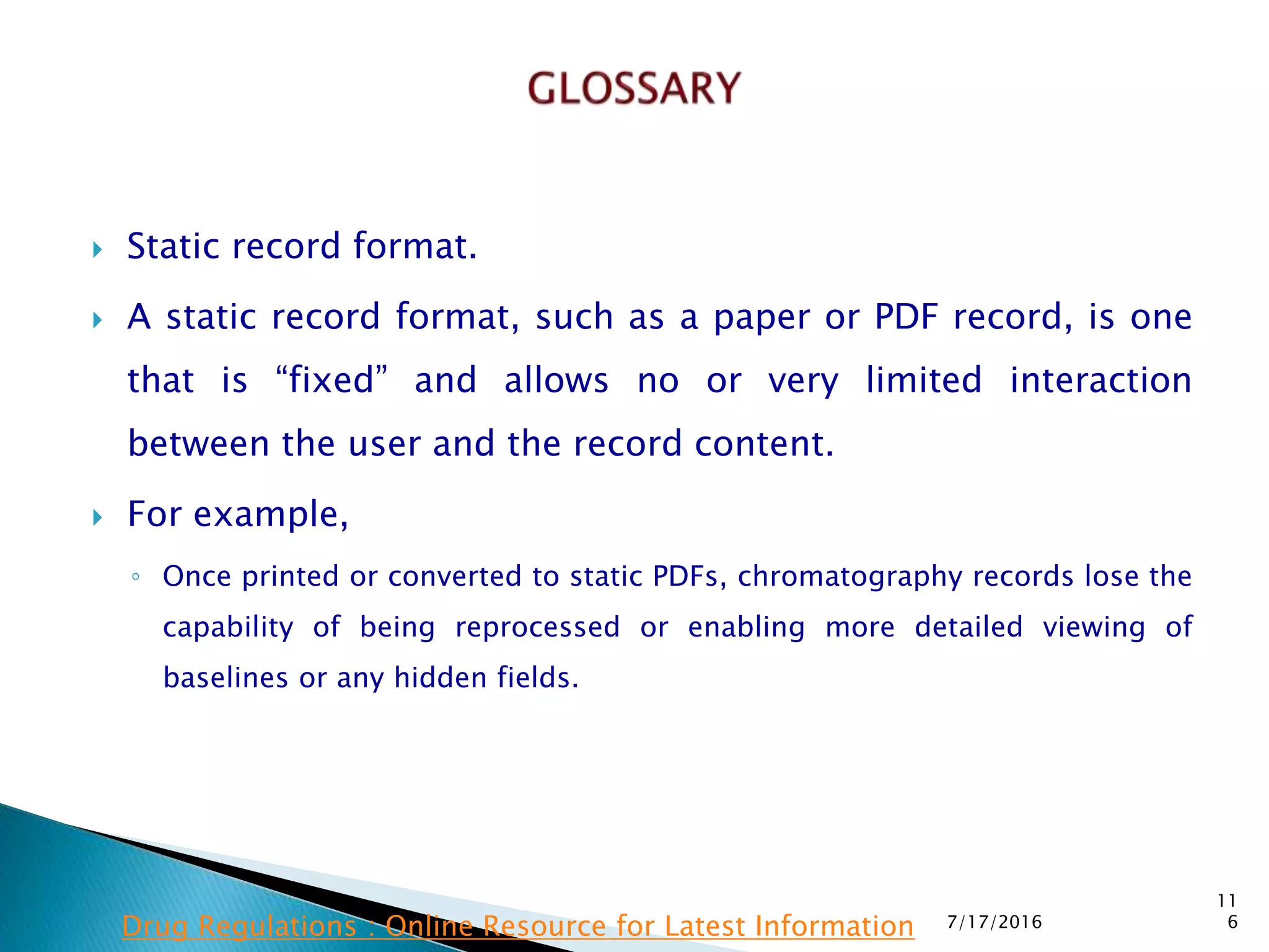  Static record format.
 A static record format, such as a paper or PDF record, is one
that is “fixed” and allows no or very limited interaction
between the user and the record content.
 For example,
◦ Once printed or converted to static PDFs, chromatography records lose the
capability of being reprocessed or enabling more detailed viewing of
baselines or any hidden fields.
7/17/2016
11
6Drug Regulations : Online Resource for Latest Information
 