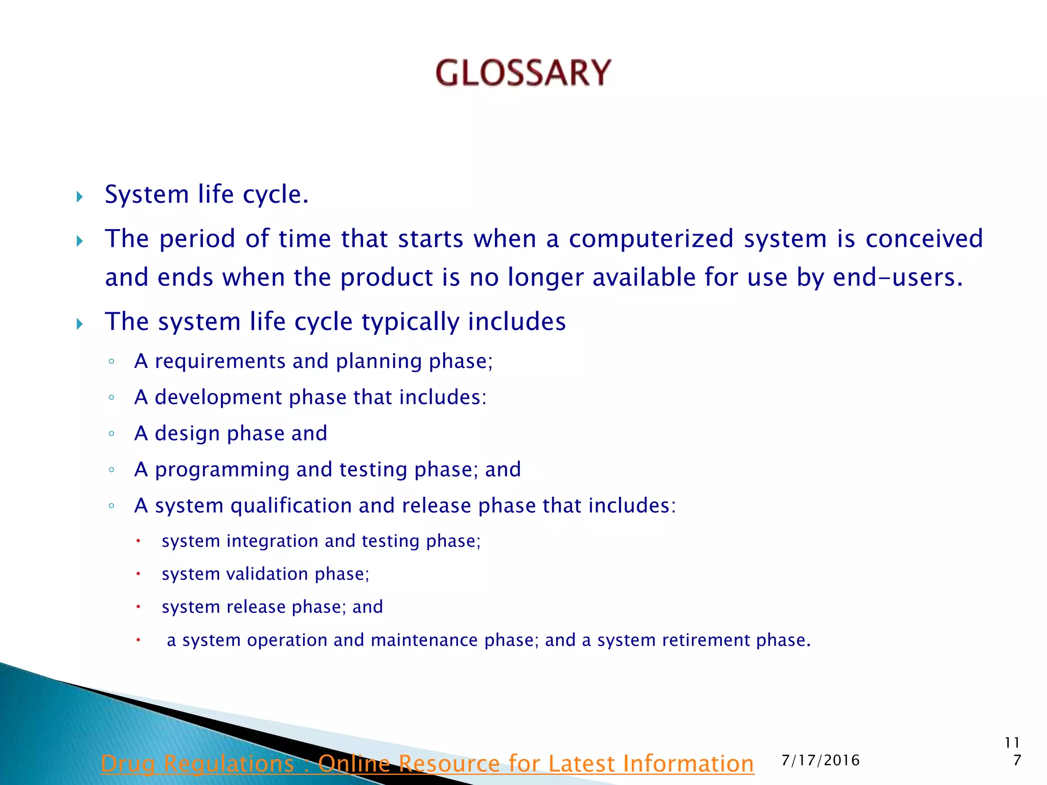  System life cycle.
 The period of time that starts when a computerized system is conceived
and ends when the product is no longer available for use by end-users.
 The system life cycle typically includes
◦ A requirements and planning phase;
◦ A development phase that includes:
◦ A design phase and
◦ A programming and testing phase; and
◦ A system qualification and release phase that includes:
 system integration and testing phase;
 system validation phase;
 system release phase; and
 a system operation and maintenance phase; and a system retirement phase.
7/17/2016
11
7Drug Regulations : Online Resource for Latest Information
 