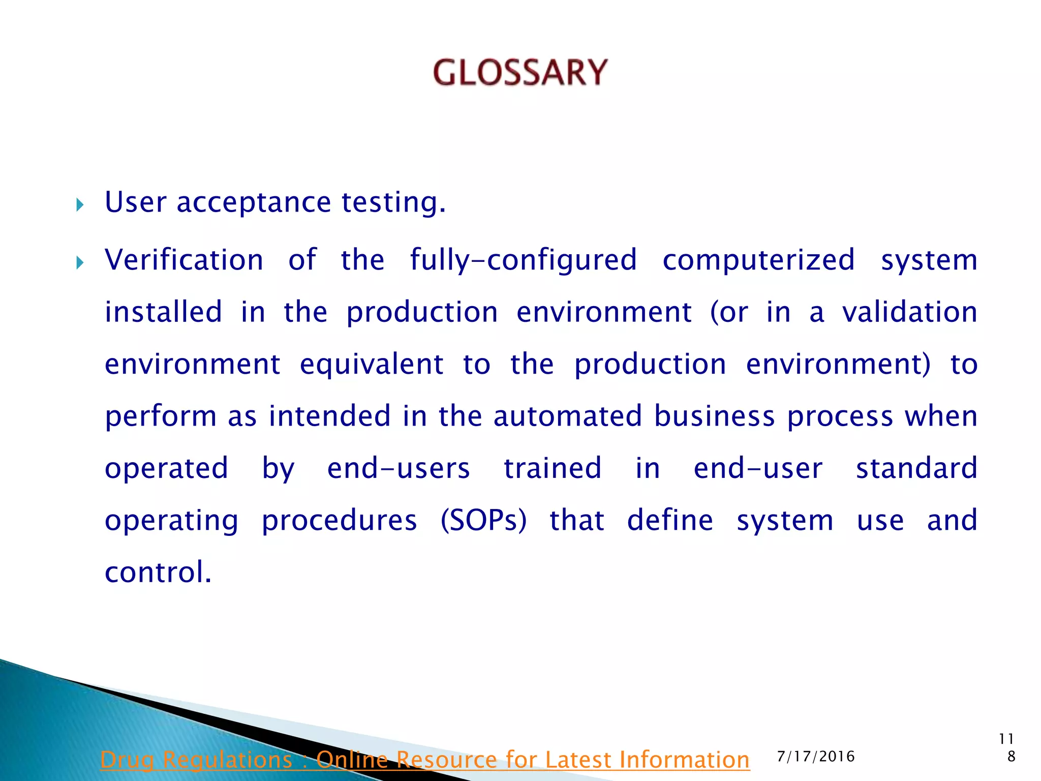  User acceptance testing.
 Verification of the fully-configured computerized system
installed in the production environment (or in a validation
environment equivalent to the production environment) to
perform as intended in the automated business process when
operated by end-users trained in end-user standard
operating procedures (SOPs) that define system use and
control.
7/17/2016
11
8Drug Regulations : Online Resource for Latest Information
 