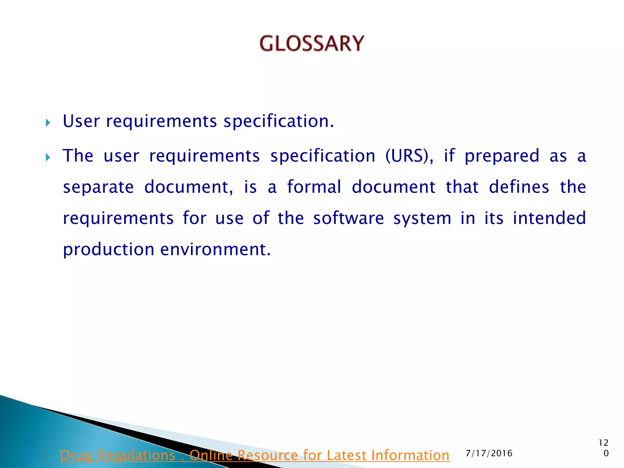  User requirements specification.
 The user requirements specification (URS), if prepared  as a
separate document, is a formal document that defines the
requirements for use of the software system in its intended
production environment.
7/17/2016
12
0Drug Regulations : Online Resource for Latest Information
 