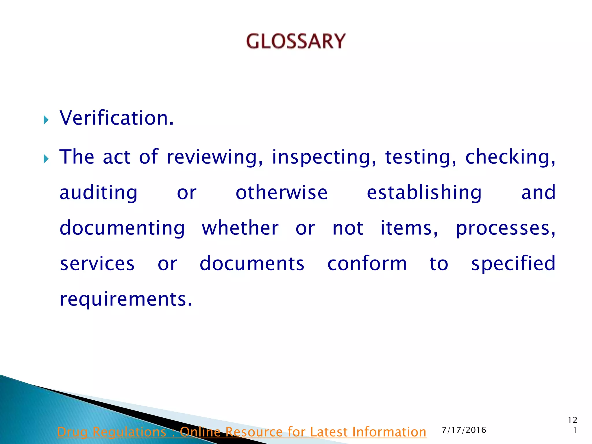 Verification.
 The act of reviewing, inspecting, testing, checking,
auditing or otherwise establishing and
documenting whether or not items, processes,
services or documents conform to  specified
requirements.
7/17/2016
12
1Drug Regulations : Online Resource for Latest Information
 