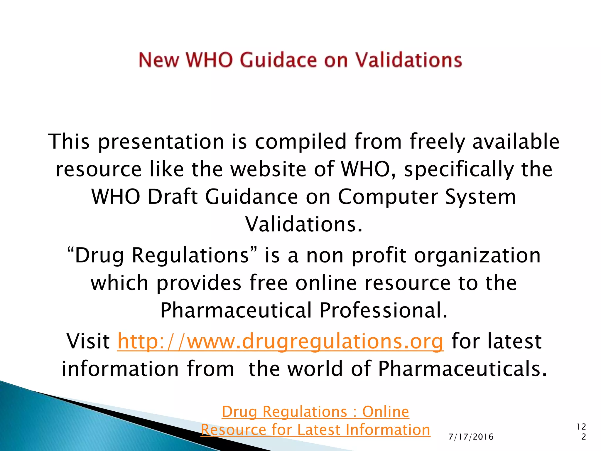 This presentation is compiled from freely available
resource like the website of WHO, specifically the
WHO Draft Guidance on Computer System
Validations.
“Drug Regulations” is a non profit organization
which provides free online resource to the
Pharmaceutical Professional.
Visit http://www.drugregulations.org for latest
information from the world of Pharmaceuticals.
7/17/2016
12
2
Drug Regulations : Online
Resource for Latest Information
 