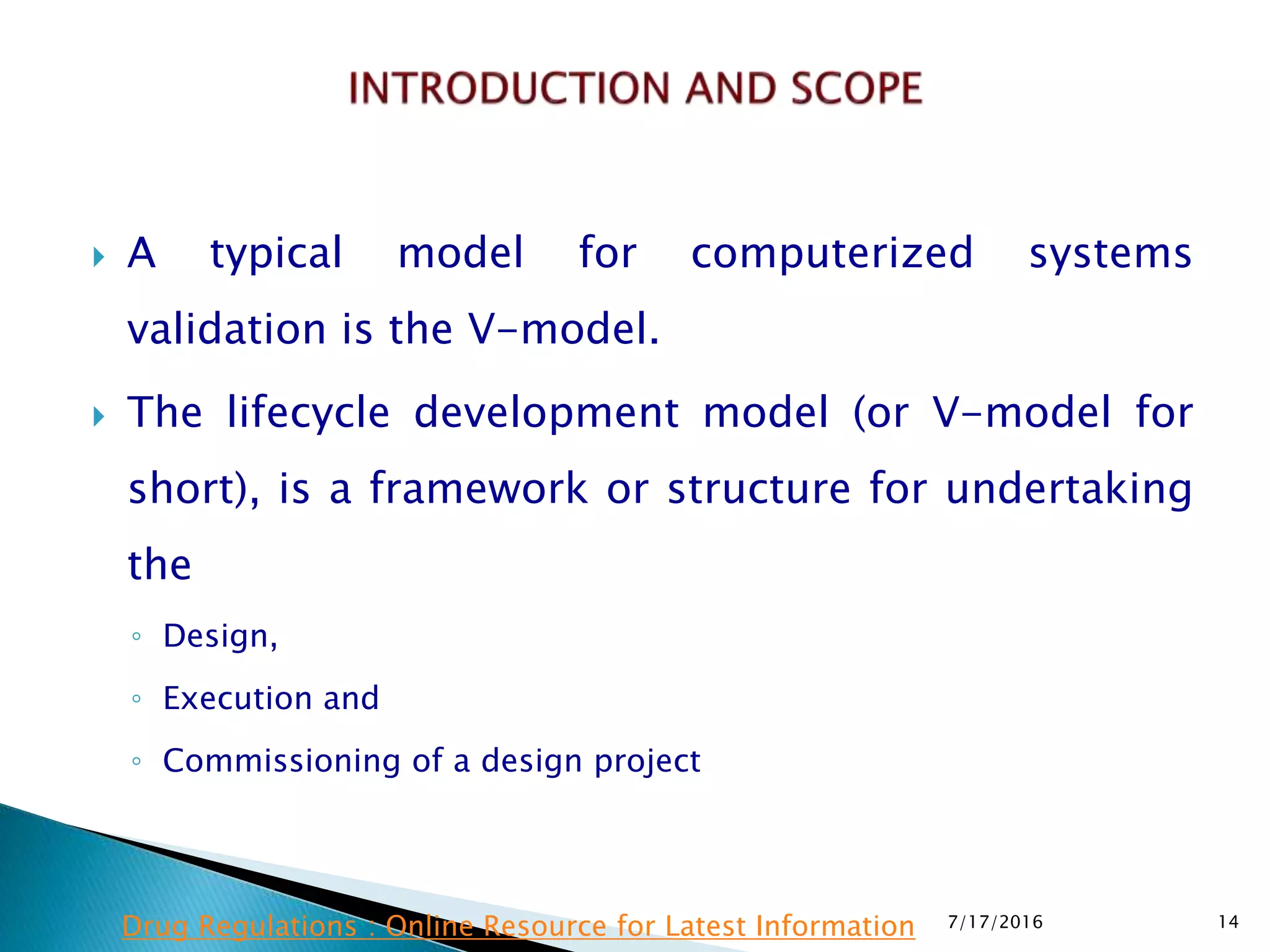  A typical model for computerized systems
validation is the V-model.
 The lifecycle development model (or V-model for
short), is a framework or structure for undertaking
the
◦ Design,
◦ Execution and
◦ Commissioning of a design project
7/17/2016 14Drug Regulations : Online Resource for Latest Information
 