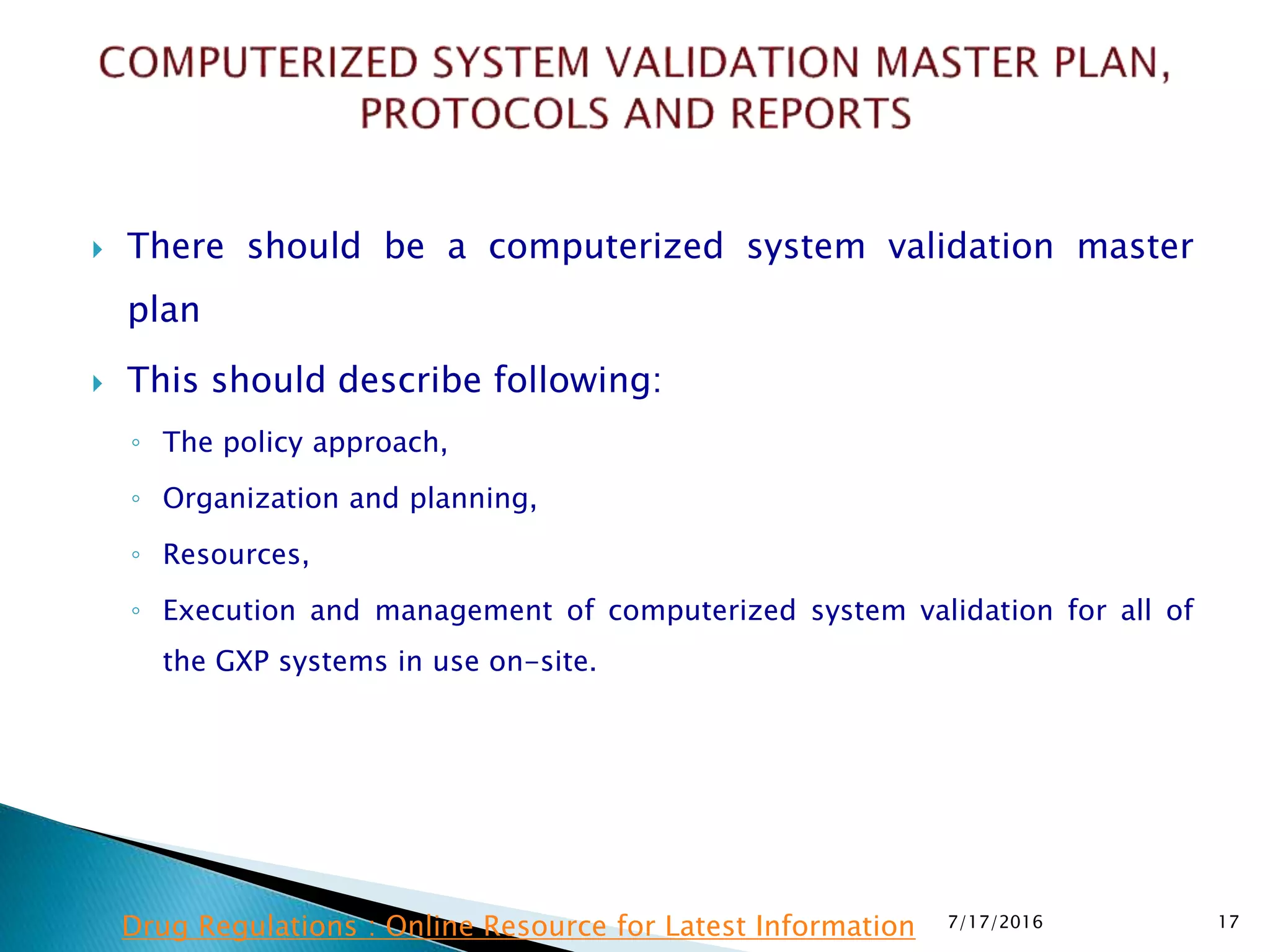  There should be a computerized system validation master
plan
 This should describe following:
◦ The policy approach,
◦ Organization and planning,
◦ Resources,
◦ Execution and management of computerized system validation for all of
the GXP systems in use on-site.
7/17/2016 17Drug Regulations : Online Resource for Latest Information
 