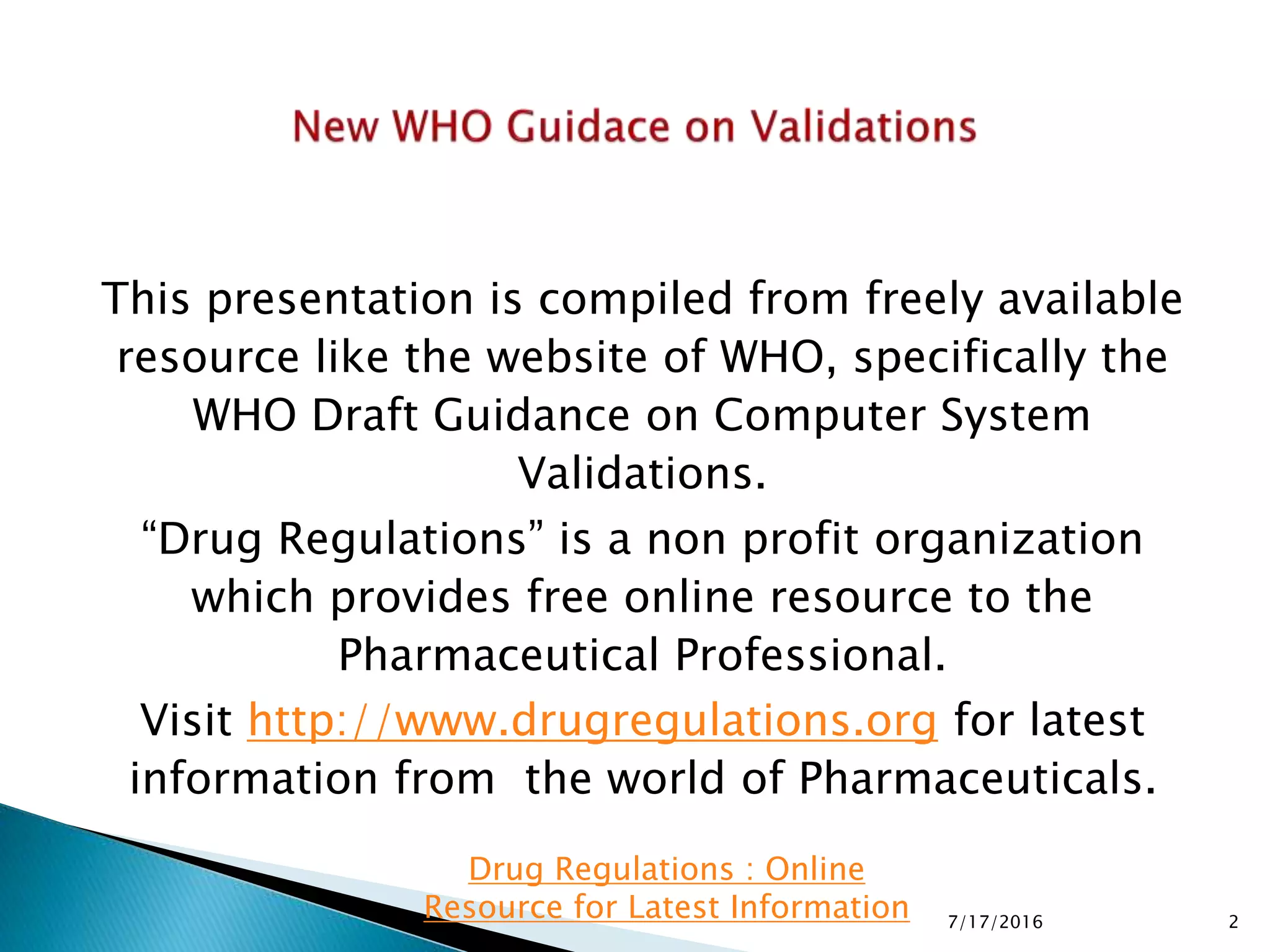 This presentation is compiled from freely available
resource like the website of WHO, specifically the
WHO Draft Guidance on Computer System
Validations.
“Drug Regulations” is a non profit organization
which provides free online resource to the
Pharmaceutical Professional.
Visit http://www.drugregulations.org for latest
information from the world of Pharmaceuticals.
7/17/2016 2
Drug Regulations : Online
Resource for Latest Information
 