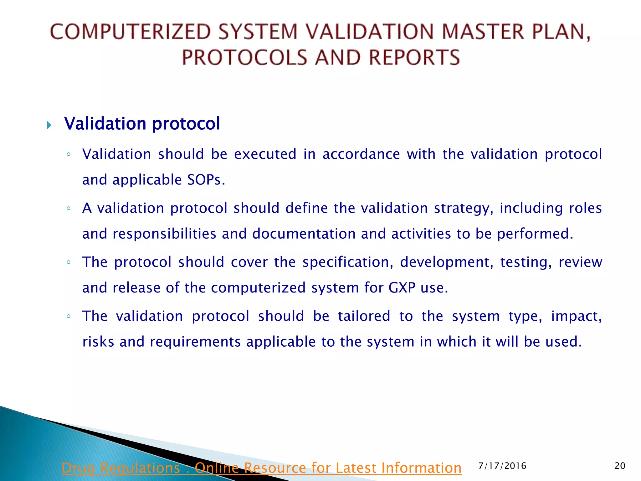  Validation protocol
◦ Validation should be executed in accordance with the validation protocol
and applicable SOPs.
◦ A validation protocol should define the validation strategy, including roles
and responsibilities and documentation and activities to be performed.
◦ The protocol should cover the specification, development, testing, review
and release of the computerized system for GXP use.
◦ The validation protocol should be tailored to the system type, impact,
risks and requirements applicable to the system in which it will be used.
7/17/2016 20Drug Regulations : Online Resource for Latest Information
 