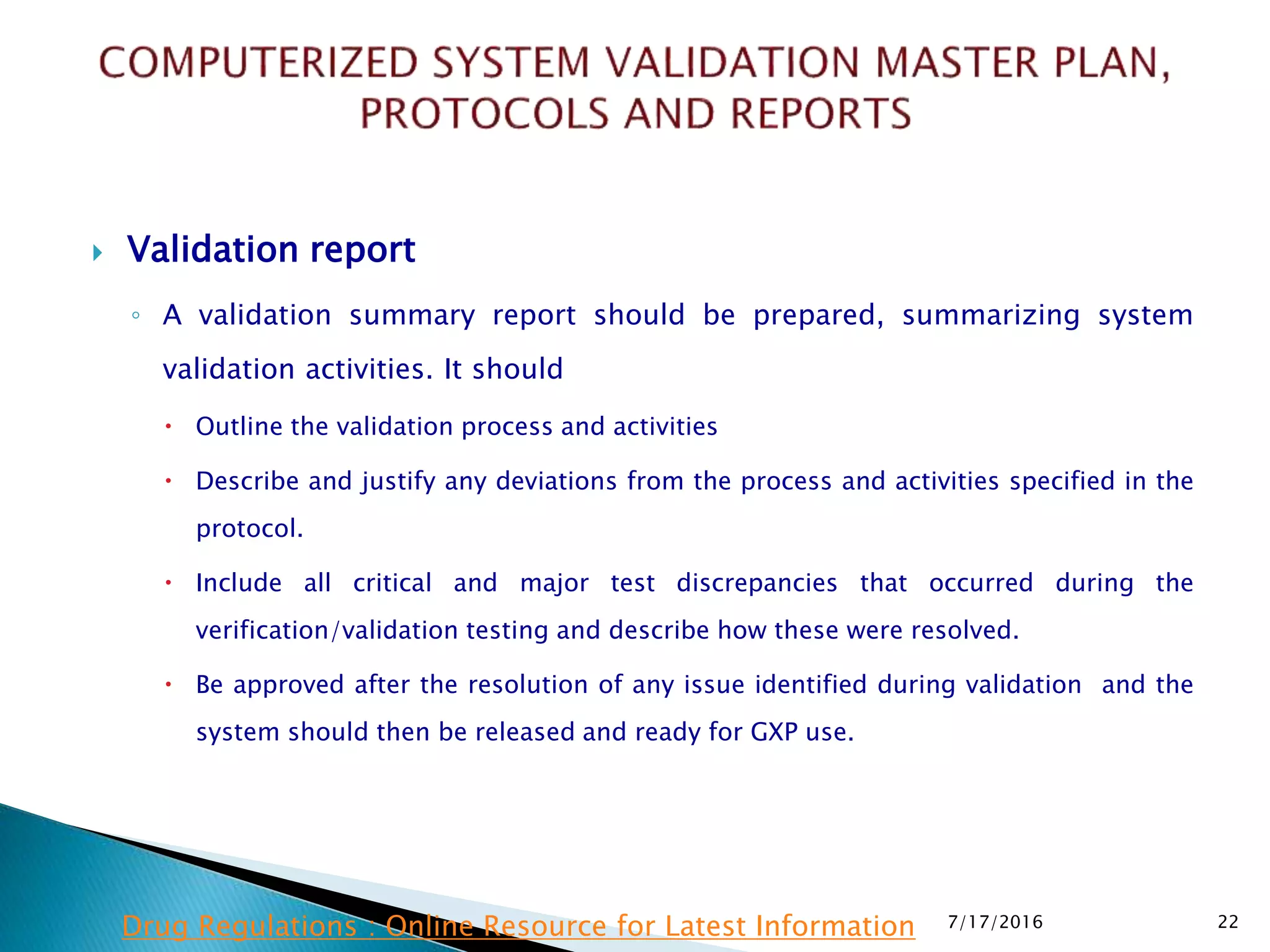  Validation report
◦ A validation summary report should be prepared, summarizing system
validation activities. It should
 Outline the validation process and activities
 Describe and justify any deviations from the process and activities specified in the
protocol.
 Include all critical and major test discrepancies that occurred during the
verification/validation testing and describe how these were resolved.
 Be approved after the resolution of any issue identified during validation and the
system should then be released and ready for GXP use.
7/17/2016 22Drug Regulations : Online Resource for Latest Information
 