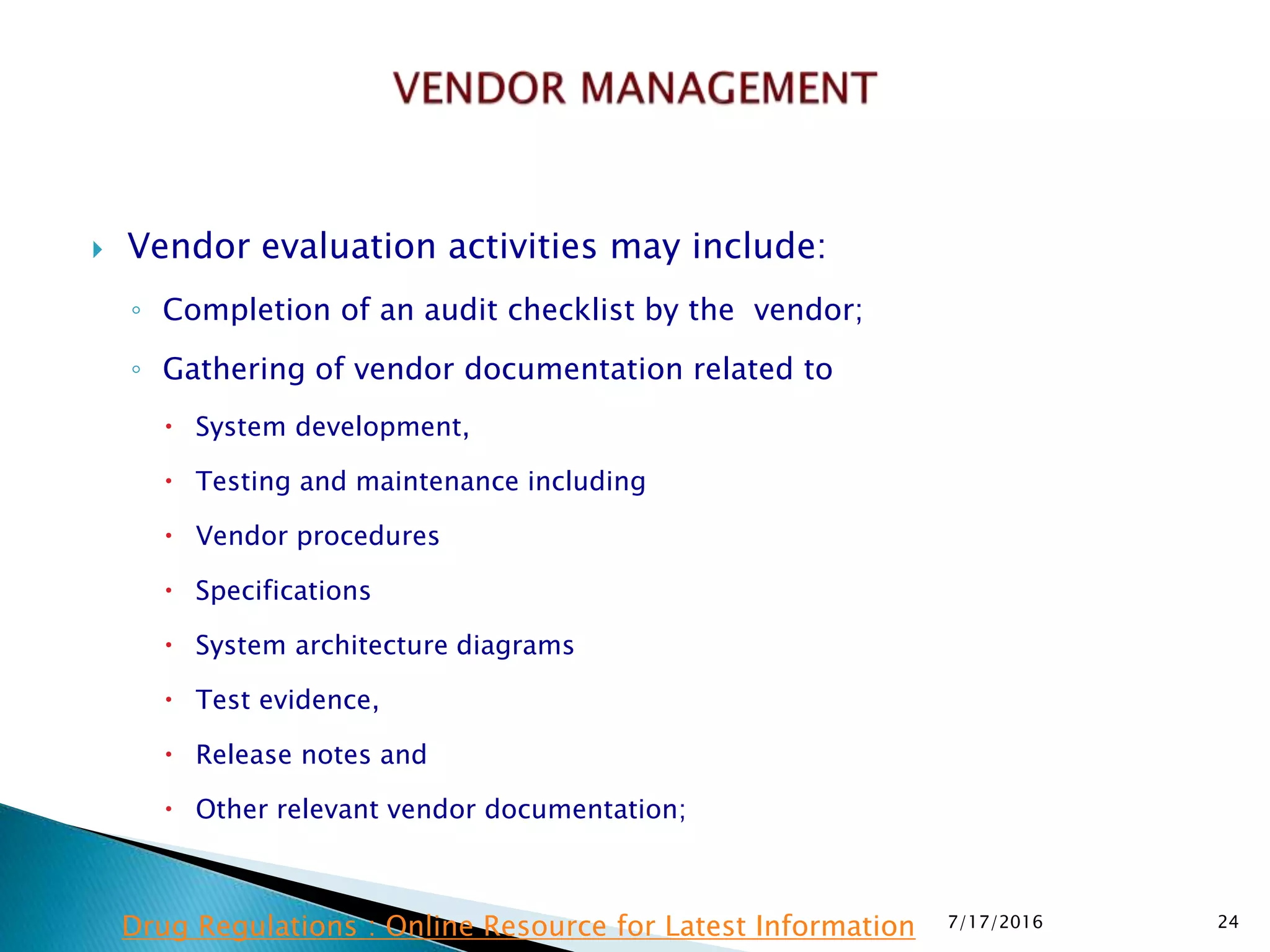  Vendor evaluation activities may include:
◦ Completion of an audit checklist by the vendor;
◦ Gathering of vendor documentation related to
 System development,
 Testing and maintenance including
 Vendor procedures
 Specifications
 System architecture diagrams
 Test evidence,
 Release notes and
 Other relevant vendor documentation;
7/17/2016 24Drug Regulations : Online Resource for Latest Information
 