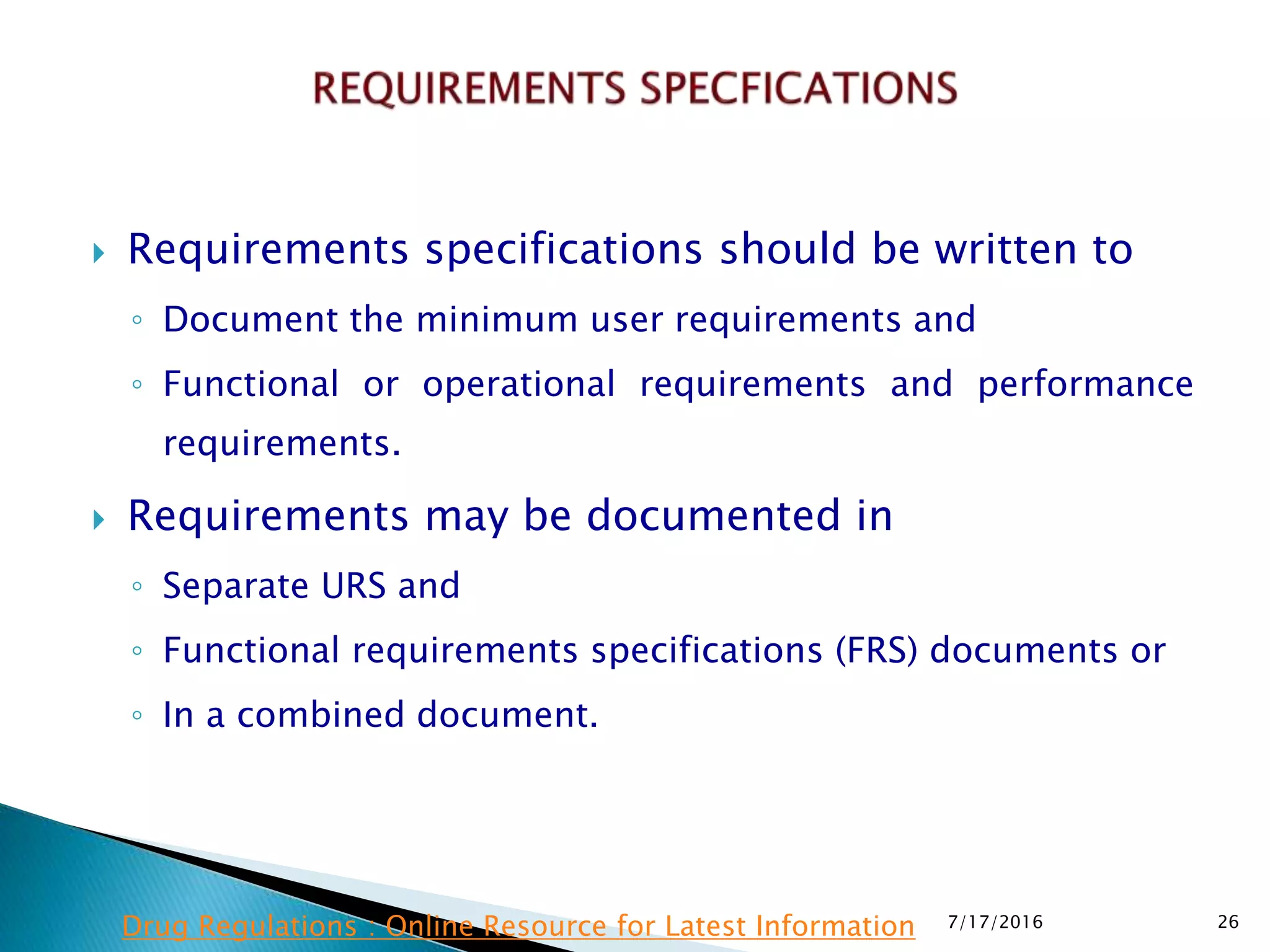  Requirements specifications should be written to
◦ Document the minimum user requirements and
◦ Functional or operational requirements and performance
requirements.
 Requirements may be documented in
◦ Separate URS and
◦ Functional requirements specifications (FRS) documents or
◦ In a combined document.
7/17/2016 26Drug Regulations : Online Resource for Latest Information
 