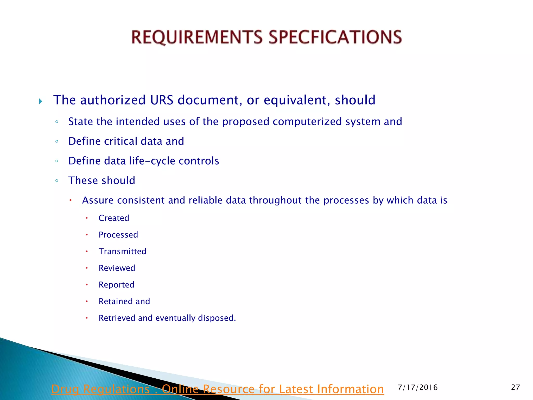  The authorized URS document, or equivalent, should
◦ State the intended uses of the proposed computerized system and
◦ Define critical data and
◦ Define data life-cycle controls
◦ These should
 Assure consistent and reliable data throughout the processes by which data is
 Created
 Processed
 Transmitted
 Reviewed
 Reported
 Retained and
 Retrieved and eventually disposed.
7/17/2016 27Drug Regulations : Online Resource for Latest Information
 