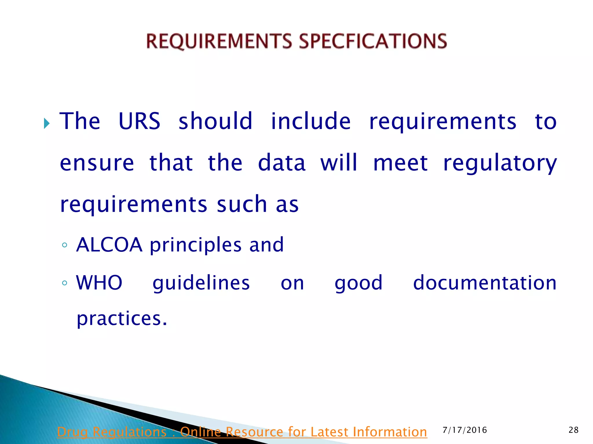  The URS should include requirements to
ensure that the data will meet regulatory
requirements such as
◦ ALCOA principles and
◦ WHO guidelines on good documentation
practices.
7/17/2016 28Drug Regulations : Online Resource for Latest Information
 
