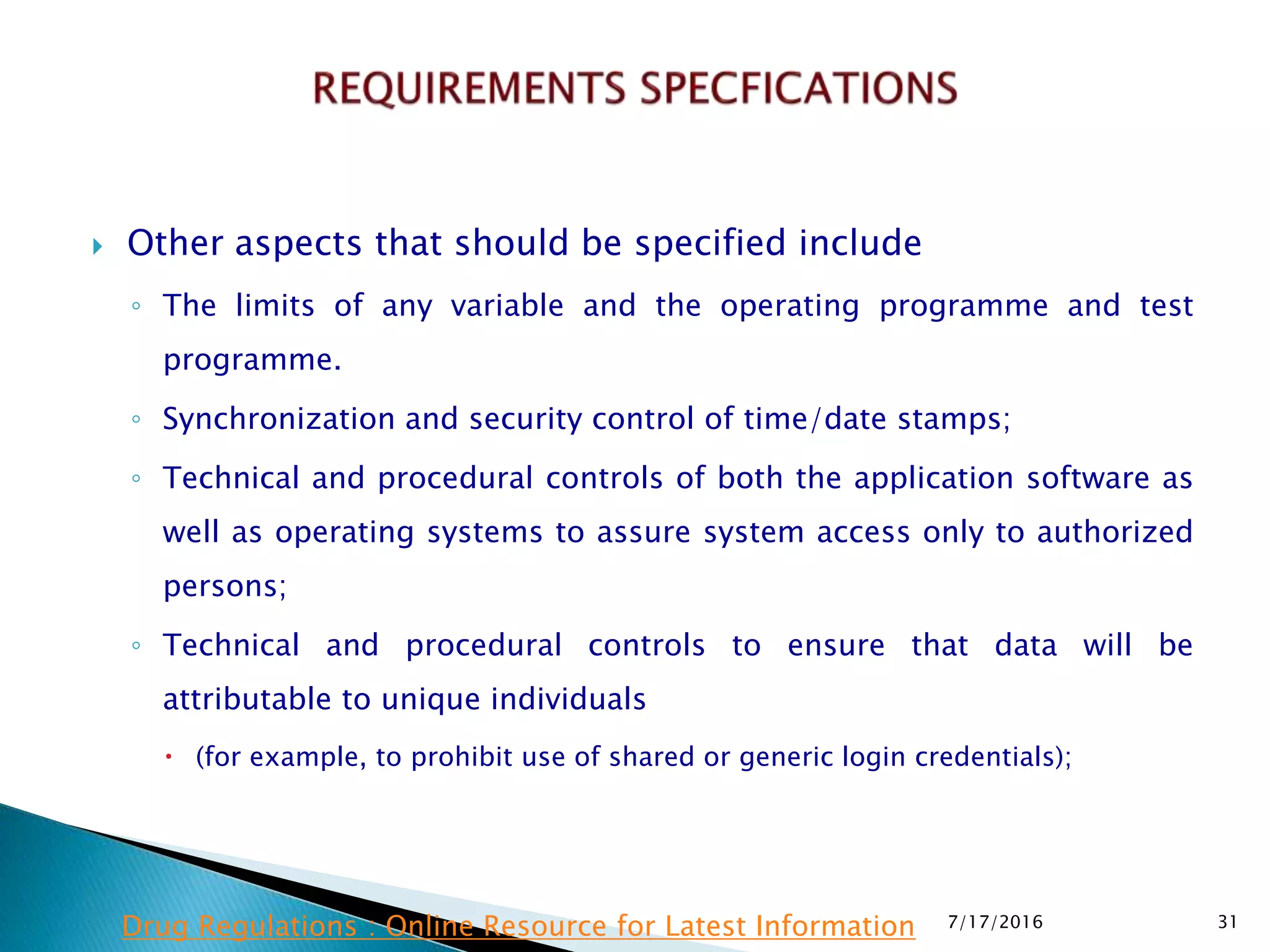  Other aspects that should be specified include
◦ The limits of any variable and the operating programme and test
programme.
◦ Synchronization and security control of time/date stamps;
◦ Technical and procedural controls of both the application software as
well as operating systems to assure system access only to authorized
persons;
◦ Technical and procedural controls to ensure that data will be
attributable to unique individuals
 (for example, to prohibit use of shared or generic login credentials);
7/17/2016 31Drug Regulations : Online Resource for Latest Information
 