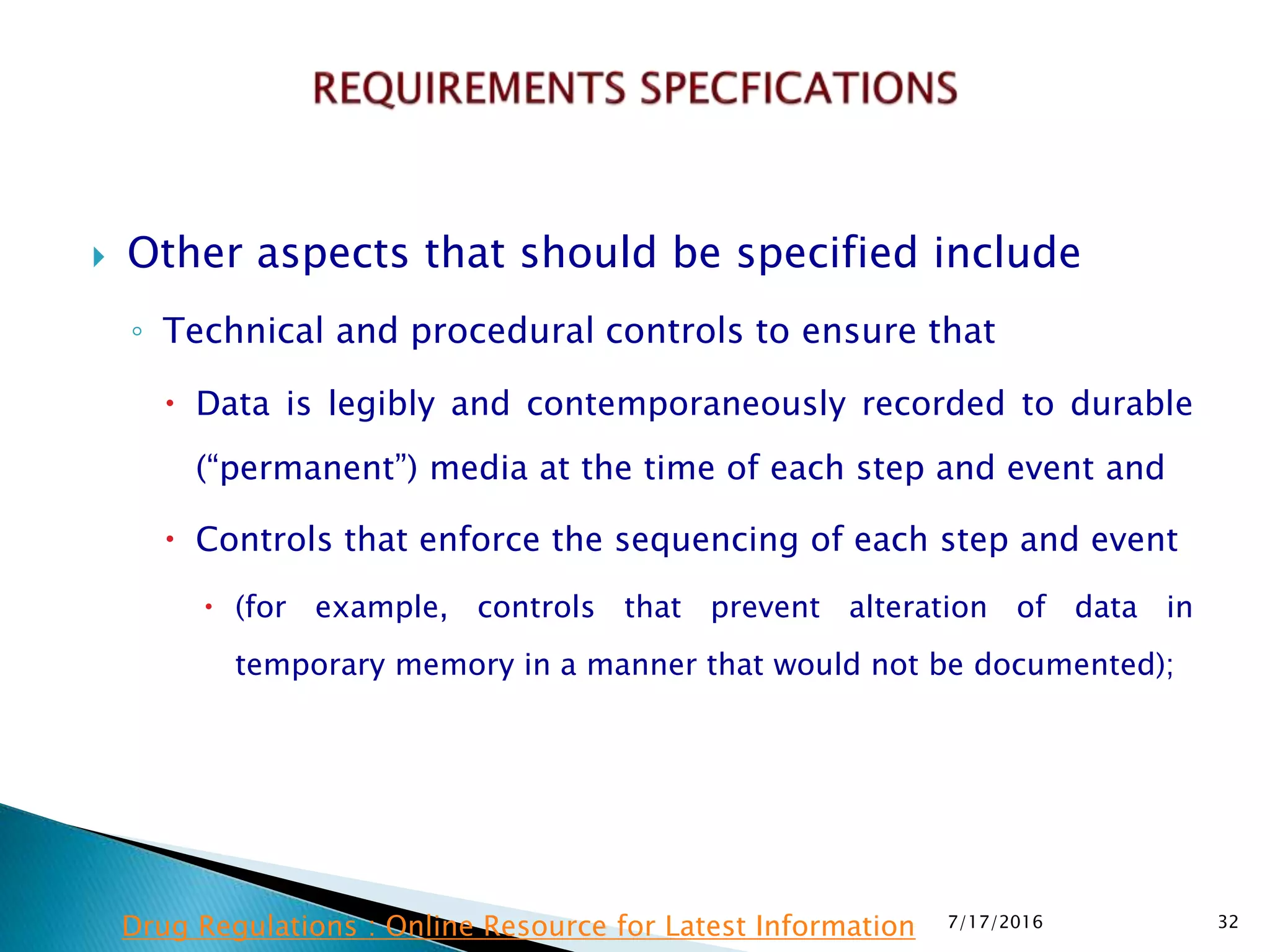  Other aspects that should be specified include
◦ Technical and procedural controls to ensure that
 Data is legibly and contemporaneously recorded to durable
(“permanent”) media at the time of each step and event and
 Controls that enforce the sequencing of each step and event
 (for example, controls that prevent alteration of data in
temporary memory in a manner that would not be documented);
7/17/2016 32Drug Regulations : Online Resource for Latest Information
 