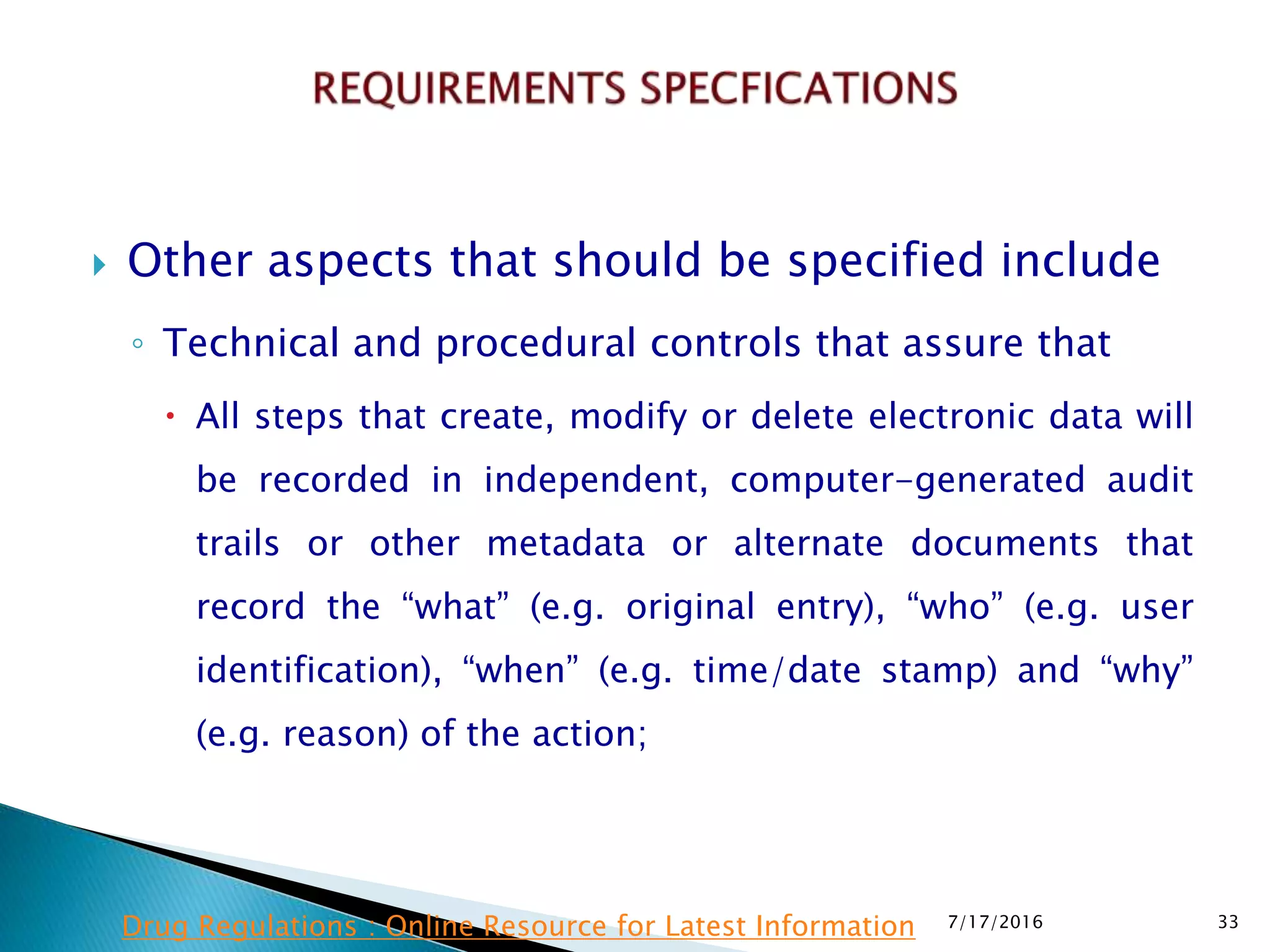  Other aspects that should be specified include
◦ Technical and procedural controls that assure that
 All steps that create, modify or delete electronic data will
be recorded in independent, computer-generated audit
trails or other metadata or alternate documents that
record the “what” (e.g. original entry), “who” (e.g. user
identification), “when” (e.g. time/date stamp) and “why”
(e.g. reason) of the action;
7/17/2016 33Drug Regulations : Online Resource for Latest Information
 