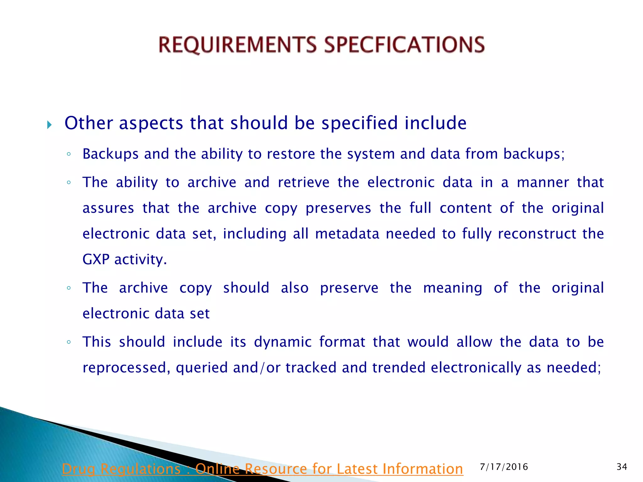  Other aspects that should be specified include
◦ Backups and the ability to restore the system and data from backups;
◦ The ability to archive and retrieve the electronic data in a manner that
assures that the archive copy preserves the full content of the original
electronic data set, including all metadata needed to fully reconstruct the
GXP activity.
◦ The archive copy should also preserve the meaning of the original
electronic data set
◦ This should include its dynamic format that would allow the data to be
reprocessed, queried and/or tracked and trended electronically as needed;
7/17/2016 34Drug Regulations : Online Resource for Latest Information
 