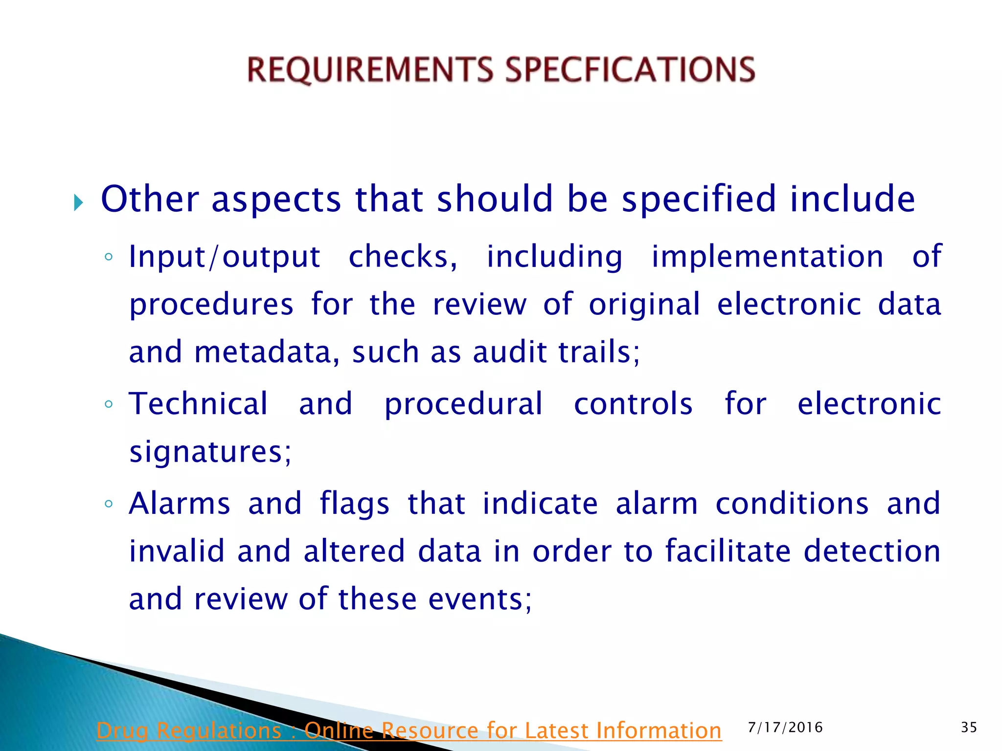  Other aspects that should be specified include
◦ Input/output checks, including implementation of
procedures for the review of original electronic data
and metadata, such as audit trails;
◦ Technical and procedural controls for electronic
signatures;
◦ Alarms and flags that indicate alarm conditions and
invalid and altered data in order to facilitate detection
and review of these events;
7/17/2016 35Drug Regulations : Online Resource for Latest Information
 